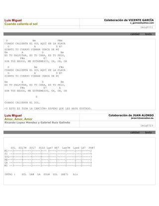 Luis Miguel                                                Colaboración de VICENTE GARCÍA
                                                                          v_guinea@yahoo.com
Cuando calienta el sol
                                                                                    lmig0111

                                                                          calidad     texto

 D                Bm              F#m
CUANDO CALIENTA EL SOL AQUÍ EN LA PLAYA
   G               A             D B7
SIENTO TU CUERPO VIBRAR CERCA DE MI
Em         A            D             Bm
ES TU PALPITAR, ES TU CARA, ES TU PELO,
          F#m             E7        A
SON TUS BESOS, ME ESTREMEZCO, OH, OH, OH

  D                Bm               F#m
CUANDO CALIENTA EL SOL AQUÍ EN LA PLAYA
  G                A             D B7
SIENTO TU CUERPO VIBRAR CERCA DE MI

Em         A            D            Bm
ES TU PALPITAR, ES TU CARA, ES TU PELO,
          F#m             E7       A
SON TUS BESOS, ME ESTREMEZCO, OH, OH, OH

                       D

CUANDO CALIENTA EL SOL.

<Y ESTO ES TODA LA CANCIÓN> ESPERO QUE LES HAYA GUSTADO.

Luis Miguel                                                  Colaboración de JUAN ALONSO
                                                                           jarpo1@wanadoo.es.
Amor, Amor, Amor
Ricardo Lopez Mendez y Gabriel Ruiz Galindo
                                                                                    lmig0723

                                                                          calidad     texto




    SOL SOL7M SOL7 SOL6 Lam7 RE7 Lam7M Lam6 LA7 FA#7
MI---3-----3-----3-----3--- 0----2-----0-----2---0-----2
SI –-3-----3-----3-----5----1----1-----1-----1---2-----5
SOL--4-----4-----4-----4----0----2-----1-----0---0-----3
RE---5-----4-----3-----3----2----0-----2-----2---2-----2
LA --5-----5-----5-----5----0----0-----0-----0---0-----4
MI --3-----3-----3-----3----0----0-----0-----0---0-----2


INTRO :    SOL   LA#    LA   SOL#   SOL   (RE7)   bis
 