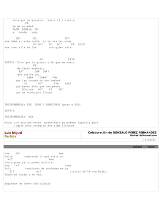 Luna que se quiebra      sobre la tiniebla
             FA
     de mi soledad
     FA7M REdism DO
     a   donde   vas,

       DO7        DO                 DO7
xxx dime si esta noche tu te vas de ronda
                  DO DO7   DO   DO7       FA        (DO7)
xxx como ella se fue       con quien esta.



                         FA                  FA7M
ESTRIB: Dile que la quiero dile que me muero
                     FA
        de tanto esperar,
         FA7          LA# LA#7
        que vuelva ya,
                LA#m     LA#m7    FAm
       que las rondas no son buenas
             DO         DO7        FAm     FAm7
       que hacen daño que dan penas
           DO#dism      DO7    FA      RE7
       que se acaba por llorar.



INSTRUMENTAL: XXX     SUBE 2 SEMITONOS (pasa a SOL)

ESTRIB:

INSTRUMENTAL:   XXX

NOTA: Los acordes entre paréntesis se pueden suprimir para
      lograr unos arreglos mas simplificados

Luis Miguel                                                 Colaboración de GONZALO PEREZ FERNANDEZ
                                                                                   thefree16@hotmail.com
Perfidia
                                                                                               lmig0461

                                                                                     calidad     texto

Lam      la7                       Rem
Nadie        comprende lo que sufro yo
  Mi7                        Rem
Canto pues ya no puedo sollozar
Lam     la7                            remm
Solo          temblando de ansiedad estoy
    Si7              mi7                  circulo de LA con bajeo.
Todos me miran y se van.


Enpiezas de nuevo con circulo
 
