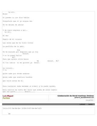La etc.
Mujer

Si puedes tu con dios hablar

Preguntale que si yo alguna vez

Te he dejado de adorar


Y de nuevo enpieza a qui..
  La etc.

Al mar

Espejo de mi corazon

Las veces que me ha visto llorar

La perfidia de tu amor.

               Sim
Te he buscado por doquiera que yo voy
                     Dosost.
Y no te puedo hallar
          Mi7
Para que quiero otros besos
                                    Re        dosost.   Mi7
Si tus labios no me quieren ya besar.


La circulo..
Y tu

Quien sabe por donde andaras

Quien sabe que aventura tendras

Que lejos estas de mi.


Para cualquier duda mandame un e-mail y te puedo ayudar.

Esta cancion es nueva del disco que acaba de sacar espero
que les guste......... abuelo.....

Luis Miguel                                                 Colaboración de David martínez Jiménez
                                                                             guitarra_david@hotmail.com
Perfidia
                                                                                             lmig0462

                                                                                   calidad     texto

Intro:4/4 Em-Am-Em- D/F#-C9-B7-Em-Bm7(b5)


        Em
 