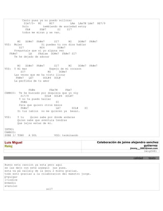 Canto pues ya no puedo sollozar
               SIm7/5- MI      MI7          LAm LAm7M LAm7    RE7/9
              Solo         temblando de ansiedad estoy
                FA#      FA#7       SI    SI7
              todos me miran y se van.


         MI   DO#m7 FA#m7      SI7      MI    DO#m7      FA#m7
VOZ:  Mujer            Si puedes tu con dios hablar
          SI7         MI4        DO#m7
      Preguntale que si yo alguna vez
   FA#m7        LA   FAdism DO#m7 FA#m7 SI7
      Te he dejado de adorar


         MI     DO#m7 FA#m7      SI7       MI   DO#m7    FA#m7
VOZ:   Y Al mar               Espejo de mi corazon
            SI7              MI      DO#m7
       Las veces que me ha visto llorar
        FA#m7     LA7     SOL#4 SOL#
       La perfidia de tu amor


                  FA#m        FAm7M     FAm7
CAMBIO:    Te he buscado por doquiera que yo voy
            Si7/9          SOL# SOL#4 SOL#7
           Y no te puedo hallar
            FA#m                  SI
           Para que quiero otros besos
            FA#m7                 LA7        SOL#   SI
          Si tus labios no me quieren ya besar.

VOZ:      Y tu    Quien sabe por donde andaras
          Quien sabe que aventura tendras
          Que lejos estas de mi.

INTRO:
CAMBIO:
SUBE 1/ TONO     A SOL           VOZ: terminando

Luis Miguel                                                  Colaboración de jaime alejandro sanchez
Reloj                                                                                      gutierrez
                                                                                  jimmy__2002@msn.com
                                                                                              lmig0481

                                                                                    calidad     texto

Bueno esta cancion ya esta pero aqui
se las dejo con este arpegio zaz pues.
esta va pa nallely de la secu 2 mixta gracias.
todo esto gracias a la colaboracion del maestro jorge.
p=pulgar
i=indice
m=medio
a=anular
                          sol7
 