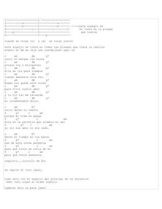 1--------------------I ------------------
2----------a---------I-----------a-------
3----------m---------I-----------m------- ----)este erpegio se
4-------i--------i---I--------i--------i-      se lleva en la pisada
5----p---------------I-------------------       que indica
6--------------------I----p--------------

cuando se tocan (i)   y (a)   se tocan juntos

este arpejio se lleva en todas las pisadas que lleva la cancion
ecepto en Dm se vaja una cuerda.buen aqui va

c     am         dm        g7
reloj no marque las horas
c     am         dm        g7
porque voy a enloquecer
c     am         dm        g7
ella se ira para siempre
c     am         dm        g7
cuando amanesca otra ves.
c     am         dm        g7
Nomas nos queda esta noche
c     am         dm        g7
para vivir nustro amor
c     am         dm        g7
y tu tic tac me recuerda
c     am         dm        g7
mi irremediable dolor.

c     am           E7
reloj deten tu camino
f      g7      c        am
porque mi vida se apaga
f      g7             c              am
ella es la estrella que alumbra mi ser
f         g7     c           am
yo sin sus amor no soy nada.

c     am         E7
Deten el tiempo en tus manos
f      g7           c        am
has de esta noche perpetua
f      g7           c        am
para que nunca se valla de mi
f      g7      c      am
para que nunca amanezca.

requinto...(circulo de Do)


se repite el coro igual.


todo esto con el arpejio del principi en la variacion
 edel coro sigue el mismo arpejio

tambien esto va para jahel
 