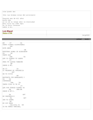 cosa puedo dar

(Son las mismas notas del principio)

Pasaran mas de mil años
mucho más
yo no sé si tenga amor la eternidad
pero allá tal como aquí
en la boca llevaras
sabor a mi.

Luis Miguel
Sabor A Mi
                                                 lmig0492

                                       calidad     texto

A#      G7         Cm
TANTO TIEMPO DISFRUTAMOS
        G#7
ESTE AMOR
                        A#
NUESTRAS ALMAS SE ACERCARON
Cm       Dm
TANTO ASÍ
        C#m            Cm
QUE YO GUARDO TU SABOR
        F7
PERO TÚ LLEVAS TAMBIÉN
         A#
SABOR A MÍ.

Dm G7          Cm
SI NEGARAS MI PRESENCIA
          G#7
EN TU VIVIR
               A#
BASTARÍA CON ABRAZARTE Y
Cm     Dm
CONVERSAR
         C#m      Cm
TANTA VIDA YO TE DI
                     F7
QUE POR FUERZA TIENES YA
       A#      D#m-A#
SABOR A MÍ-I.

       Fm            A#7
NO PRETENDO-O
        Fm            A#7
SER TU DUEÑO
        D#
NO SOY NADA
        Cdis(4ta 4) D#
YO NO TENGO VANIDAD,
 