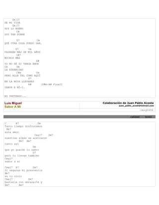 Gm C7
DE MI VIDA
     Gm C7
DOY LO BUENO
        Cm
SOY TAN POBRE

        G7           Cm
QUÉ OTRA COSA PUEDO DAR.

       G7      Cm
PASARÁN MÁS DE MIL AÑOS
        G#7
MUCHOS MÁS
                    A#
YO NO SÉ SI TENGA AMOR
Cm      Dm
LA ETERNIDAD
        C#m         Cm
PERO ALLÁ TAL COMO AQUÍ
               F7
EN LA BOCA LLEVARÁS
               A#       (D#m-A# Final)
SABOR A MÍ-I.


NO PRETENDO...

Luis Miguel                              Colaboración de Juan Pablo Acosta
                                                   juan_pablo_acost@hotmail.com
Sabor A Mi
                                                                      lmig0494

                                                            calidad     texto

C      A7            Dm
Tanto tiempo disfrutamos
  Bb7
este amor
                   Cmaj7    Dm7
nuestras almas se acercaron
          Em7 Am7
tanto así
                  Dm
que yo guardo tu sabor
                  G7
pero tu llevas también
Cmaj7
sabor a mi

Cmaj7 A7           Dm7
Si negaras mi prescencia
Bb7
en tu vivir
Cmaj7          Dm7
bastaría con abrazarte y
Em7      Am7
 