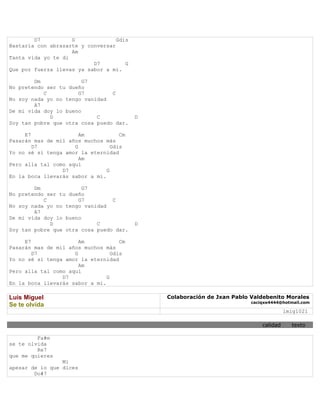 D7          G              Gdis
Bastaría con abrazarte y conversar
                    Am
Tanta vida yo te di
                           D7         G
Que por fuerza llevas ya sabor a mí.

        Dm              G7
No pretendo ser tu dueño
           C          G7         C
No soy nada yo no tengo vanidad
        A7
De mi vida doy lo bueno
             D              C             D
Soy tan pobre que otra cosa puedo dar.

     E7                Am            Cm
Pasarán mas de mil años muchos más
        D7           G            Gdis
Yo no sé si tenga amor la eternidad
                       Am
Pero alla tal como aquí
                 D7             G
En la boca llevarás sabor a mí.

        Dm              G7
No pretendo ser tu dueño
           C          G7         C
No soy nada yo no tengo vanidad
        A7
De mi vida doy lo bueno
             D              C             D
Soy tan pobre que otra cosa puedo dar.

     E7                Am            Cm
Pasarán mas de mil años muchos más
        D7           G            Gdis
Yo no sé si tenga amor la eternidad
                       Am
Pero alla tal como aquí
                 D7             G
En la boca llevarás sabor a mí.

Luis Miguel                                   Colaboración de Jxan Pablo Valdebenito Morales
                                                                         caciqxe4444@hotmail.com
Se te olvida
                                                                                       lmig1021

                                                                             calidad     texto

         Fa#m
se te olvida
         Re7
que me quieres
                 Mi
apesar de lo que dices
        Do#7
 