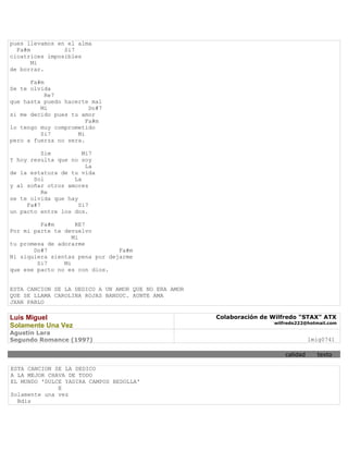 pues llevamos en el alma
  Fa#m          Si7
cicatrices imposibles
       Mi
de borrar.

      Fa#m
Se te olvida
           Re7
que hasta puedo hacerte mal
         Mi             Do#7
si me decido pues tu amor
                       Fa#m
lo tengo muy comprometido
         Si7        Mi
pero a fuerza no sera.

          Sim         Mi7
Y hoy resulta que no soy
                       La
de la estatura de tu vida
       Sol         La
y al soñar otros amores
          Re
se te olvida que hay
     Fa#7            Si7
un pacto entre los dos.

         Fa#m       RE7
Por mi parte te devuelvo
                   Mi
tu promesa de adorarme
       Do#7                     Fa#m
Ni siquiera sientas pena por dejarme
        Si7     Mi
que ese pacto no es con dios.


ESTA CANCION SE LA DEDICO A UN AMOR QUE NO ERA AMOR
QUE SE LLAMA CAROLINA ROJAS BANDUC. AUNTE AMA
JXAN PABLO

Luis Miguel                                           Colaboración de Wilfredo "STAX" ATX
                                                                      wilfredo222@hotmail.com
Solamente Una Vez
Agustin Lara
Segundo Romance (199?)                                                              lmig0741

                                                                          calidad     texto

ESTA CANCION SE LA DEDICO
A LA MEJOR CHAVA DE TODO
EL MUNDO 'DULCE YADIRA CAMPOS BEDOLLA'
              E
Solamente una vez
  Bdis
 