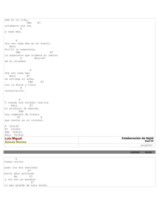 amé en la vida,
              F#m      B7
solamente una vez
          E
y nada más.


        E
Una vez nada más en mi huerto
   Bdis
brilló la esperanza,
        F#m                   B7
la esperanza que alumbra el camino
            E      Bdis-B7
de mi soledad.


                 E
Una vez nada más
   Bdis       B7
se entrega el alma,
               F#m       B7
con la dulce y total
          E
renunciación.


          E
Y cuando ese milagro realiza
    Bdis        B7
el prodigio de amarse,
          F#m
hay campanas de fiesta
         B7            E
que cantan en el corazón.

E 022100
B7 221202
F#m 244222
Bdis 003434
Luis Miguel                          Colaboración de Sajid
                                                      Sajid SF
Somos Novios
                                                    lmig0551

                                          calidad      texto

       G
Somos novios

pues los dos sentimos
               B7
mutuo amor profundo
      Em        G7
y con eso ya ganamos
                  E7
lo mas grande de este mundo.
 