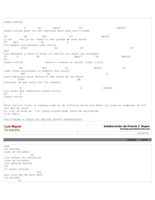 SOMOS NOVIOS

             G        G6        Gmaj7            G6                         F#m7b5
Somos novios pues los dos sentimos muto amor pro---fundo

B7           Em          Dm7               G7                   Bm7b5
y con     eso ya ga- namos lo mas grande de este mundo
E7    Am7               Cm               G
nos amamos nos besamos como novios
           E7b9                  Am               A7                                   D7
Am7
nos deseamos y hasta a veces sin motivo sin razón nos enojamos
D7      G            G6                       Gmaj7         G6                 F#m7b5
B7
somos novios               mante-----nemos un cariño lindo y puro

          Em             Dm7            G7                 Bm7b5                E7
como todos procuramos el momento mas oscuro
           Am7               Cm                                      G
para hablarnos para darnos el mas dulce de los besos
         E7b9                                   Am
recordar de que color son los cerezos

          D7                                     G                 C#m7b5
sin hacer mas comentario somos novios
D7        G
Somos novios


Esta cancion lleva un rasgueo como el de historia entre tus dedos asi esta en compaces de 4/4
asi que en veces
el rito se mide en 2/4, bueno alguna duda favor de escribirme
a mi email

FELICIDADES A TODOS LOS FELICES NOVIOS PPPPPSSSSSSS

Luis Miguel                                                        Colaboración de Franck J. Nupar
                                                                              franckjnupar@latinmail.com
Te extraño
                                                                                               lmig0581

                                                                                     calidad     texto

Rem
Te extraño
como se extrañan
                 La
las noches sin estrellas
como se extrañan
las mañanas bellas
Fa
no estar contigo
                     Sib
por Dios que me hace daño
te extraño
         La
 