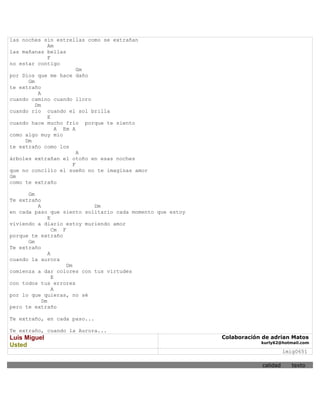 las noches sin estrellas como se extrañan
            Am
las mañanas bellas
            F
no estar contigo
                      Gm
por Dios que me hace daño
      Gm
te extraño
          A
cuando camino cuando lloro
         Dm
cuando rio cuando el sol brilla
            E
cuando hace mucho frío porque te siento
               A Em A
como algo muy mio
     Dm
te extraño como los
                      A
árboles extrañan el otoño en esas noches
                    F
que no concilio el sueño no te imaginas amor
Gm
como te extraño

      Gm
Te extraño
         A                 Dm
en cada paso que siento solitario cada momento que estoy
              E
viviendo a diario estoy muriendo amor
                Cm F
porque te extraño
      Gm
Te extraño
              A
cuando la aurora
                     Dm
comienza a dar colores con tus virtudes
                E
con todos tus errores
                A
por lo que quieras, no sé
           Dm
pero te extraño

Te extraño, en cada paso...

Te extraño, cuando la Aurora...
Luis Miguel                                                Colaboración de adrian Matos
                                                                       kurly62@hotmail.com
Usted
                                                                                  lmig0651

                                                                        calidad      texto
 