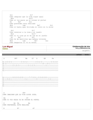 Sol                     Si7
       Cómo   imaginar que la vida sigue igual
        Mim                   Sol7
       Cómo   si tus pasos ya no cruzan el portal
       Do         Re7         Sol
       Cómo   pretender esta realidad
       Mim             Lam             Re7           Sol
       Cómo   si hasta ayer brillaba el cielo en tu mirar

        Sol                      Si7
       Cómo   consolar a la rosa y al jazmín
        Mim                      Sol7
       Cómo   si tu risa ya no se oye en el jardín
        Do        Re7            Sol
       Cómo   he de mentirles que mañana volverás
       Mim             Lam           Re7        Sol
       Cómo   despertar si tú no estás.

Luis Miguel                                                     Colaboración de luis
                                                                   luis_p_f86@atame.org
Cómo
                                                                              lmig0072

                                                                    calidad     texto

 D            F#7         Bm     D7    G      GM       Fm

E|-3-3-2-2----------3-3-2-2---------3-3-2-2----------3-3-2-2-
B|-2----------------------------------------0----0-1---------
G|---------2-1-2-3----------2-1-2-3------------3-------------
D|-----------------------------------------------------------
A|-----------------------------------------------------------
E|-----------------------------------------------------------



E|---------5-5-3-3-2-0-------7-7-5-5---3-3-2-2-0-------------
B|-1-0-0-1--------------3-2----------0------------3-2--------
G|-----------------------------------------------------------
D|-----------------------------------------------------------
A|-----------------------------------------------------------
E|-----------------------------------------------------------



 D                    F#7
COMO IMAGINAR QUE LA VIDA SIGUE IGUAL

 Bm                       D7
COMO SI TUS PASOS YA NO CRUZAN EL PORTAL

 G          Gm Fm           Bm
COMO PRETENDER, ESTA REALIDAD

 E               E7               A7
 