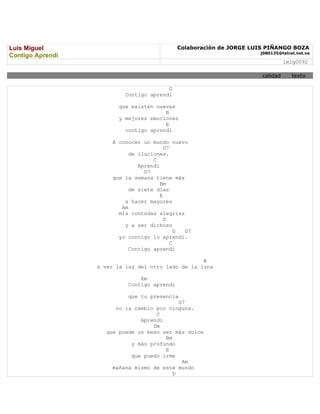 Luis Miguel                                   Colaboración de JORGE LUIS PIÑANGO BOZA
                                                                      j080135@telcel.net.ve
Contigo Aprendí
                                                                                 lmig0092

                                                                       calidad     texto

                                         G
                           Contigo aprendí

                         que existen nuevas
                                        B
                         y mejores emociones
                                        E
                           contigo aprendí

                       A conocer un mundo nuevo
                                          G7
                             de iluciones.
                                     C
                                Aprendí
                                  D7
                       que la semana tiene más
                                        Bm
                             de siete días
                                        E
                           a hacer mayores
                          Am
                         mis contadas alegrías
                                          D
                           y a ser dichoso
                                               G G7
                         yo contigo lo aprendí.
                                             C
                             Contigo aprendí

                                                    B
                  a ver la luz del otro lado de la luna

                                Em
                            Contigo aprendí

                            que tu presencia
                                             G7
                        no la cambio por ninguna.
                                     C
                                Aprendí
                                    Dm
                     que puede un beso ser más dulce
                                        Bm
                             y más profundo
                                        E
                             que puedo irme
                                              Am
                       mañana mismo de este mundo
                                           D
 