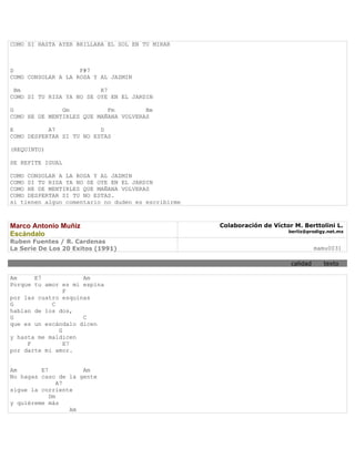 COMO SI HASTA AYER BRILLABA EL SOL EN TU MIRAR



D                   F#7
COMO CONSOLAR A LA ROSA Y AL JAZMIN

 Bm                       R7
COMO SI TU RISA YA NO SE OYE EN EL JARDIN

G              Gm           Fm         Bm
COMO HE DE MENTIRLES QUE MAÑANA VOLVERAS

E          A7             D
COMO DESPERTAR SI TU NO ESTAS

(REQUINTO)

SE REPITE IGUAL

COMO CONSOLAR A LA ROSA Y AL JAZMIN
COMO SI TU RISA YA NO SE OYE EN EL JARDIN
COMO HE DE MENTIRLES QUE MAÑANA VOLVERAS
COMO DESPERTAR SI TU NO ESTAS.
si tienen algun comentario no duden es escribirme



Marco Antonio Muñiz                                 Colaboración de Víctor M. Berttolini L.
                                                                         berliz@prodigy.net.mx
Escándalo
Ruben Fuentes / R. Cardenas
La Serie De Los 20 Exitos (1991)                                                    mamu0031

                                                                          calidad     texto

Am     E7            Am
Porque tu amor es mi espina
                F
por las cuatro esquinas
G           C
hablan de los dos,
G                    C
que es un escándalo dicen
              G
y hasta me maldicen
     F          E7
por darte mi amor.


Am       E7          Am
No hagas caso de la gente
               A7
sigue la corriente
            Dm
y quiéreme más
                  Am
 