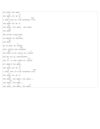 SE PINTÓ POR AMOR
       A          E
POR AMOR SOY DE TI
     A            D          Bm7
Y SERÉ TODA LA VIDA MIENTRAS VIVA
       A
POR AMOR SOY DE TI
     E6
POR AMOR, POR AMOR, POR AMOR.
       Am
POR AMOR

UNA NOCHE CUALQUIERA
                   E
UN AMANTE SE ENTREGA,
       Dm
POR AMOR
               E
EN UN BESO SE CALMAN
                     Am
UNOS LABIOS QUE ESPERAN.
     Dm7                     G
POR AMOR YA NO LLEVO LAS CRUCES
                      C
QUE ME DIO EL SUFRIMIENTO
     F                    B7
POR TI, LO QUE FUERA MI SUERTE
                 E
SE CAMBIÓ POR AMOR.
       A           E
POR AMOR SOY DE TI
     A             D            Bm7
Y SERÉ TODA LA VIDA MIENTRAS VIVA
       A
POR AMOR SOY DE TI
       E6
POR AMOR, POR AMOR, POR AMOR...
         Am      G
POR AMOR, POR AMOR...
       F       G           A
POR AMOR, POR AMOR, POR AMOR.
 