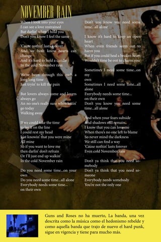 NOVEMBER RAIN
When I look into your eyes              Don’t you know you need some
I can see a love restrained             time...all alone
But darlin’ when I hold you
Don’t you know I feel the same          I know it’s hard to keep an open
                                        heart
‘Cause nothin’ lasts forever            When even friends seem out to
And we both know hearts can             harm you
change                                  But if you could heal a broken heart
And it’s hard to hold a candle          Wouldn’t time be out to charm you
In the cold November rain
                                        Sometimes I need some time...on
We’ve been through this auch a          my
long long time                          own
Just tryin’ to kill the pain            Sometimes I need some time...all
                                        alone
But lovers always come and lovers       Everybody needs some time...
always go                               on their own
An no one’s really sure who’s lettin’   Don’t you know you need some
go today                                time...all alone
Walking away
                                        And when your fears subside
If we could take the time               And shadows still remain
to lay it on the line                   I know that you can love me
I could rest my head                    When there’s no one left to blame
Just knowin’ that you were mine         So never mind the darkness
All mine                                We still can find a way
So if you want to love me               ‘Cause nothin’ lasts forever
then darlin’ don’t refrain              Even cold November rain
Or I’ll just end up walkin’
In the cold November rain               Don’t ya think that you need so-
                                        mebody
Do you need some time...on your         Don’t ya think that you need so-
own                                     meone
Do you need some time...all alone       Everybody needs somebody
Everybody needs some time...            You’re not the only one
on their own




                Guns and Roses no ha muerto, La banda, una vez
                descrita como la música como el hedonismo rebelde y
                como aquella banda que trajo de nuevo el hard punk,
                sigue en vigencia y tiene para mucho más.
 