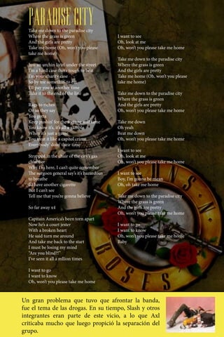 PARADISE CITY
  Take me down to the paradise city
  Where the grass is green                   I want to see
  And the girls are pretty                   Oh, look at me
  Take me home (Oh, won’t you please         Oh, won’t you please take me home
  take me home)
                                             Take me down to the paradise city
  Just an urchin livin’ under the street     Where the grass is green
  I’m a hard case that’s tough to beat       And the girls are pretty
  I’m your charity case                      Take me home (Oh, won’t you please
  So by me somethin’ to eat                  take me home)
  I’ll pay you at another time
  Take it to the end of the line             Take me down to the paradise city
                                             Where the grass is green
  Rags to riches                             And the girls are pretty
  Or so they say                             Oh, won’t you please take me home
  You gotta
  Keep pushin’ for the fortune and fame      Take me down
  You know it’s, it’s all a gamble           Oh yeah
  When it’s just a game                      Beat me down
  You treat it like a capitol crime          Oh, won’t you please take me home
  Everybody’ doin’ their time
                                             I want to see
  Strapped in the chair of the city’s gas    Oh, look at me
  chamber                                    Oh, won’t you please take me home
  Why I’m here, I can’t quite remember
  The surgoen general say’s it’s hazardous   I want to see
  to breathe                                 Boy, I’m gonna be mean
  I’d have another cigarette                 Oh, oh take me home
  But I can’t see
  Tell me that you’re gonna believe          Take me down to the paradise city
                                             Where the grass is green
  So far away x4                             And the girls are pretty
                                             Oh, won’t you please take me home
  Capitain America’s been torn apart
  Now he’s a court jester                    I want to go
  With a broken heart                        I want to know
  He said turn me around                     Oh, won’t you please take me home
  And take me back to the start              Baby
  I must be losing my mind
  “Are you blind?!”
  I’ve seen it all a mllion times

  I want to go
  I want to know
  Oh, won’t you please take me home



Un gran problema que tuvo que afrontar la banda,
fue el tema de las drogas. En su tiempo, Slash y otros
integrantes eran parte de este vicio, a lo que Axl
criticaba mucho que luego propició la separación del
grupo.
 