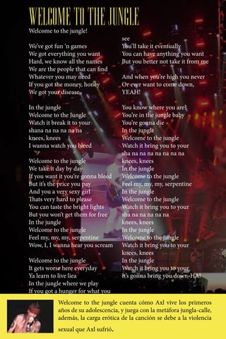 WELCOME TO THE JUNGLE
Welcome to the jungle!
                                    see
We’ve got fun ‘n games              You’ll take it eventually
We got everything you want          You can have anything you want
Hard, we know all the names         But you better not take it from me
We are the people that can find
Whatever you may need               And when you’re high you never
If you got the money, honey         Or ever want to come down,
We got your disease                 YEAH!

In the jungle                       You know where you are?
Welcome to the Jungle               You’re in the jungle baby
Watch it break it to your           You’re gonna die
shana na na na na na                In the jungle
knees, knees                        Welcome to the jungle
I wanna watch you bleed             Watch it bring you to your
                                    sha na na na na na na na
Welcome to the jungle               knees, knees
We take it day by day               In the jungle
If you want it you’re gonna bleed   Welcome to the jungle
But it’s the price you pay          Feel my, my, my, serpentine
And you a very sexy girl            In the jungle
Thats very hard to please           Welcome to the jungle
You can taste the bright lights     Watch it bring you to your
But you won’t get them for free     sha na na na na na
In the jungle                       knees, knees
Welcome to the jungle               In the jungle
Feel my, my, my, serpentine         Welcome to the jungle
Wow, I, I wanna hear you scream     Watch it bring you to your
                                    knees, knees
Welcome to the jungle               In the jungle
It gets worse here everyday         Watch it bring you to your
Ya learn to live liea an animal     It’s gonna bring you down-HA!
In the jungle where we play
If you got a hunger for what you
           Welcome to the jungle cuenta cómo Axl vive los primeros
           años de su adolescencia, y juega con la metáfora jungla-calle,
           además, la carga erótica de la canción se debe a la violencia
           sexual que Axl sufrió.
 
