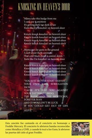 KNOCKING ON HEAVEN’S DOOR
                  Mama take this badge from me
                  I can’t use it anymore
                  It’s getting dark too dark to see
                  Feels like I’m knockin’ on heaven’s door

                  Knock-knock-knockin’ on heaven’s door
                  Knock-knock-knockin’ on heaven’s door
                  Knock-knock-knockin’ on heaven’s door
                  Knock-knock-knockin’ on heaven’s door

                  Mama put my guns in the ground
                  I can’t shoot them anymore
                  That cold black cloud is comin’ down
                  Feels like I’m knockin’ on heaven’s door

                  Knock-knock-knockin’ on heaven’s door
                  Knock-knock-knockin’ on heaven’s door
                  Knock-knock-knockin’ on heaven’s door
                  Knock-knock-knockin’ on heaven’s door

                  “YOU JUST BETTER START SNIFFIN’
                  YOUR OWN RANK SUBJUGATION
                  JACK
                  ‘CAUSE IT’S JUST YOU AGAINST
                  YOUR TATTERED LIBIDO,
                  THE BANK AND THE MORTICIAN,
                  FOREVER MAN
                  AND IT WOULDN’T BE LUCK
                  IF YOU COULD GET OUT OF LIFE
                  ALIVE”



Esta canción fue cantanda en el concierto en homanaje a
Freddie Mercury. El concierto lo abrieron bandas reconocidas
como Metallica y GNR, y cuando le tocó a los Guns, le abrieron
las puertas del cielo al gran Freddie.
 