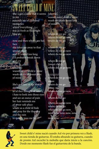SWEET CHILD O’ MINE
She´s got a smile that it seems   [chorus]
to me                             wuooh sweet child o´mine
reminds me of chilhood            wuoh oh oh oh sweet love
memories                          of mine
where everything
was as fresh as the bright
blue sky                          where do we go
                                  where do we go now
now and then when i see her       where do we go
face
she takes me away to that         where do we go
special place                     where do we go now
and if i stared too long          where do we go now
i´d probably break down
and cry                           where do we go
                                  (sweet child)
[chorus]                          where do we go now
wuooh sweet child o´mine
wuoh oh oh oh sweet love          i,i,i,i,i,i,i,i
of mine                           where do we go now
                                  aaaaa
She’s got eyes of the bluest      where do we go
skies                             aaaaa
as id ther thought of rain        where do we go now
i hate to look into those eyes
and see an ounce of pain          where do we go
her hair reminds me
                                  where do we go now
of a war safe place
                                  where do we go
where as a child i’d hide
                                  where do we go now
and pray for the thunder
                                  now, now, now, now, now,
and the rain
to quietly pass me by             now, now




      Sweet child o’ mine nació cuando Axl vio por primera vez a Slash,
      en una tienda de guitarras. Él estaba afinando su guitarra, cuando
      de pronto Axl escuchó la melodía que daría inicio a la canción.
      Desde ese momento Slash fue el guitarrista de la banda.
 