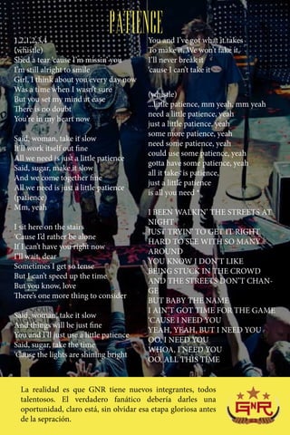 1,2,1,2,3,4
                                PATIENCE  You and I’ve got what it takes
(whistle)                                 To make it, We won’t fake it,
Shed a tear ‘cause I’m missin’ you        I’ll never break it
I’m still alright to smile                ‘cause I can’t take it
Girl, I think about you every day now
Was a time when I wasn’t sure
                                          (whistle)
But you set my mind at ease
                                          ...little patience, mm yeah, mm yeah
There is no doubt
                                          need a little patience, yeah
You’re in my heart now
                                          just a little patience, yeah
                                          some more patience, yeah
Said, woman, take it slow
                                          need some patience, yeah
It’ll work itself out fine
                                          could use some patience, yeah
All we need is just a little patience
                                          gotta have some patience, yeah
Said, sugar, make it slow
                                          all it takes is patience,
And we come together fine
                                          just a little patience
All we need is just a little patience
                                          is all you need *
(patience)
Mm, yeah
                                          I BEEN WALKIN’ THE STREETS AT
                                          NIGHT
I sit here on the stairs
                                          JUST TRYIN’ TO GET IT RIGHT
‘Cause I’d rather be alone
                                          HARD TO SEE WITH SO MANY
If I can’t have you right now
                                          AROUND
I’ll wait, dear
                                          YOU KNOW I DON’T LIKE
Sometimes I get so tense
                                          BEING STUCK IN THE CROWD
But I can’t speed up the time
                                          AND THE STREETS DON’T CHAN-
But you know, love
                                          GE
There’s one more thing to consider
                                          BUT BABY THE NAME
                                          I AIN’T GOT TIME FOR THE GAME
Said, woman, take it slow
                                          ‘CAUSE I NEED YOU
And things will be just fine
                                          YEAH, YEAH, BUT I NEED YOU
You and I’ll just use a little patience
                                          OO, I NEED YOU
Said, sugar, take the time
                                          WHOA, I NEED YOU
‘Cause the lights are shining bright
                                          OO, ALL THIS TIME


  La realidad es que GNR tiene nuevos integrantes, todos
  talentosos. El verdadero fanático debería darles una
  oportunidad, claro está, sin olvidar esa etapa gloriosa antes
  de la sepración.
 