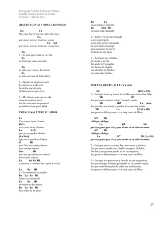 Parroquia Nuestra Señora de Fátima 
Capilla Nuestra Señora de la Paz 
Forestal - Viña del Mar 
27 
¡HACES NUEVAS TODAS LAS COSAS! 
Do Fa 
Hey, que haces nuevas todas las cosas 
Do 
que haces nuevas todas las cosas 
Fa Sol 
que haces nuevas todas las cosas (bis) 
Do 
1.- Es vida que brota en la vida 
Fa 
es fruto que crece en amor 
Do 
es vida que vence a la muerte 
Fa 
es vida que trae al Señor.(bis) 
2.- Dejaste el sepulcro vacío 
la muerte no te derrotó 
la piedra que detenía 
el día tercero cayó. (bis) 
3.- Me ofreces una nueva vida 
renuevo en ti mi amor 
me das una nueva esperanza 
ya todo lo viejo pasó. (bis) 
TRES COSAS TIENE EL AMOR 
La 
Tres cosas tiene el amor 
Re7+ 
tres cosas tiene el amor 
La Re7+ 
que no se pueden olvidar 
(La/Fa#) 
(que no se pueden olvidar) 
Si Mi 
que Dios nos amó primero 
(nos amó primero) 
Sim Mi 
que hay que darse por entero 
(darse por entero) 
La Sol Re Mi 
y ponerse a caminar.(se repite 4 veces) 
La Re Mi 
1.- En medio de su pueblo 
Re La Re Mi 
Jesús va caminando 
La Re Mi 
en todos tus hermanos 
Re La Re Mi 
hay señas de su paso 
Re La 
si escuchas el silencio 
Re Mi4 Mi 
su amor está cantando. 
2.- Señor, Tú me has llamado 
a ser tu peregrino 
si un paso yo he entregado 
tú cien haces conmigo 
para anunciar tu nueva 
la dicha de ser hijos. 
3.- Tu mano me conduce 
de noche y de día 
llevando tu Evangelio 
me llenas de alegría 
me alumbra tu Palabra 
me sanas las heridas. 
POR ESA GENTE, ALELUYA (Sol) 
Mi Mi (La Mi) 
1.- Los que tienen y nunca se olvidan que a otros les falta, 
Mi Si7 
los que nunca usaron la fuerza sino la razón, 
Mi Mi7 La dom 
los que dan una mano y ayudan a los que han caído, 
Mi La Mi (La Mi) 
esa gente es feliz porque vive muy cerca de Dios. 
Si7 Mi 
Aleluya, aleluya, 
La Si7 Mi 
por esa gente que vive y que siente en su vida en amor. 
Si7 Mi 
Aleluya, aleluya, 
La Si7 Mi (La Mi) 
por esa gente que vive y que siente en su vida en amor. 
2.- Los que ponen en todas las cosas amor y justicia, 
los que nunca sembraron el odio, tampoco el dolor, 
los dan y no piensan jamás en su recompensa, 
esa gente es feliz porque vive muy cerca de Dios. 
3.- Los que son generosos y dan de su pan un pedazo, 
los que siempre trabajan pensando en un mundo mejor, 
los que están liberados de todas sus ambiciones, 
esa gente es feliz porque vive muy cerca de Dios. 
 