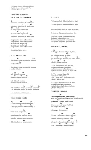 Parroquia Nuestra Señora de Fátima 
Capilla Nuestra Señora de la Paz 
Forestal - Viña del Mar 
49 
CANTOS DE ALABANZA 
MIS MANOS ESTAN LLENAS 
Re La 
Mis manos están llenas de bendiciones. 
La7 Re 
Mis manos están llenas de bendiciones. 
Re7 Sol 
Al que yo toque bendito será. 
Re 
Al que yo toque bendito será. 
La7 Re 
Mis manos están llenas de bendiciones. 
Mis pies están llenos de bendiciones. 
Mis pies están llenos de bendiciones. 
Al que yo pise bendito será. 
Al que yo pise bendito será. 
Mis pies están llenos de bendiciones. 
Ojos, dedos, labios, etc. ... 
SI TUVIERAS FE (Sol) 
Do Sol 
Si tuvieras fe como un granito de mostaza, 
Do 
eso dice el Señor, 
Si tuvieras fe como un granito de mostaza, 
eso dice el Señor, 
Fa Do 
tu le dirías a la montaña 
Sol Sol Do 
muévete, muévete, muévete. 
tu le dirías a la montaña 
muévete, muévete, muévete. 
Sol Sol Do 
Y la montaña se moverá, se moverá, se moverá. 
Y la montaña se moverá, se moverá, se moverá. 
...los problemas, la tristeza, etc. ... 
COMO CORRE UN RÍO 
Re La Re 
/: Como corre un río dentro de mi ser. :/ 
La Re 
/: Y es que yo confío en Cristo mi rey. :/ 
La 
Como un río de agua viva, 
Re 
que salta pa’rriba, que llevo dentro, 
La 
confirma, confirma en este momento 
Re 
el Espíritu Santo su derramamiento. 
YA LLEGÓ 
Ya llegó, ya llegó, el Espíritu Santo ya llegó. 
Ya llegó, ya llegó, el Espíritu Santo ya llegó. 
Lo siento en mis manos, lo siento en mis pies, 
lo siento en el alma y en todo mi ser. (bis) 
Aquel que caminó sobre las aguas (bis) 
Está aquí, está a mi lado. (bis) 
Como un rayo cayendo sobre mí (bis) 
que quema, que quema, que quema (bis) 
VOY POR EL CAMINO 
Re 
1.- Voy por el camino al lugar de gloria, 
Sol La 
por el camino al lugar de gloria, 
Re Sol Re 
por el camino, por el camino, voy por el camino, 
La Re 
¡dónde!, al lugar de gloria. 
2.- No habrá tristezas en el otro lado, 
no habrá tristezas en el otro lado, 
no habrá tristezas, no habrá tristezas, 
no habrá tristezas, ¡donde!, en el otro lado. 
3.- Veré a Jesús al llegar allá, 
veré a Jesús al llegar allá, 
Veré a Jesús, veré a Jesús, veré a Jesús, 
¡donde!, al llegar allá. 
4.- Voy por el camino al lugar de gloria, 
no habrá tristezas en el otro lado, 
veré a Jesús, veré a Jesús, veré a Jesús, 
¡donde!, al llegar allá. 
YO TENGO UN GOZO 
Do 
Yo tengo un gozo en el alma (grande), 
gozo en el alma (grande), gozo en el alma (grande), 
Sol 
y en mi ser, ¡Aleluya, gloria a Dios! 
Do 
Es como un río de agua viva (viva), 
río de agua viva (viva), 
Sol 
río de agua viva en mi ser. 
Do Sol 
1.- Ama a tu hermano y alaba a tu Señor, 
Do 
ama a tu hermano y alaba a tu Señor, 
Do7 Fa 
¡Da gloria a Dios, gloria a Dios, gloria a Él! 
Do Sol Do 
Ama a tu hermano y alaba a tu Señor. 
 