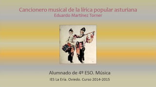 Cancionero musical de la lírica popular asturiana
Eduardo Martínez Torner
Alumnado de 4º ESO. Música
IES La Ería. Oviedo. Curso 2014-2015
 