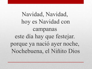 Navidad, Navidad,
hoy es Navidad con
campanas
este día hay que festejar.
porque ya nació ayer noche,
Nochebuena, el Niñito Dios