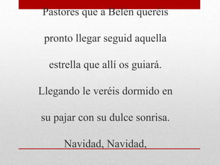 Pastores que a Belén queréis
pronto llegar seguid aquella
estrella que allí os guiará.
Llegando le veréis dormido en
su pajar con su dulce sonrisa.
Navidad, Navidad,