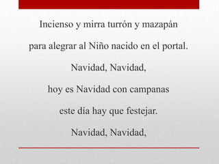 Incienso y mirra turrón y mazapán
para alegrar al Niño nacido en el portal.
Navidad, Navidad,
hoy es Navidad con campanas
este día hay que festejar.
Navidad, Navidad,