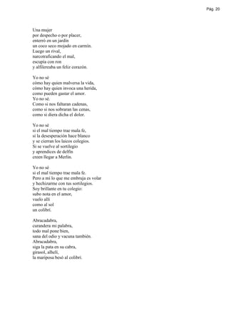 Pág. 20




Una mujer
por despecho o por placer,
enterró en un jardín
un coco seco mojado en carmín.
Luego un rival,
narcotraficando el mal,
escupía con ron
y alfilereaba un feliz corazón.

Yo no sé
cómo hay quien malversa la vida,
cómo hay quien invoca una herida,
como pueden gastar el amor.
Yo no sé.
Como si nos faltaran cadenas,
como si nos sobraran las cenas,
como si diera dicha el dolor.

Yo no sé
si el mal tiempo trae mala fe,
si la desesperación hace blanco
y se cierran los laicos colegios.
Si se vuelve al sortilegio
y aprendices de delfín
creen llegar a Merlín.

Yo no sé
si el mal tiempo trae mala fe.
Pero a mí lo que me embruja es volar
y hechizarme con tus sortilegios.
Soy brillante en tu colegio:
subo nota en el amor,
vuelo allí
como al sol
un colibrí.

Abracadabra,
curandera mi palabra,
todo mal pone bien,
sana del odio y vacuna también.
Abracadabra,
siga la pata en su cabra,
girasol, alhelí,
la mariposa besó al colibrí.
 