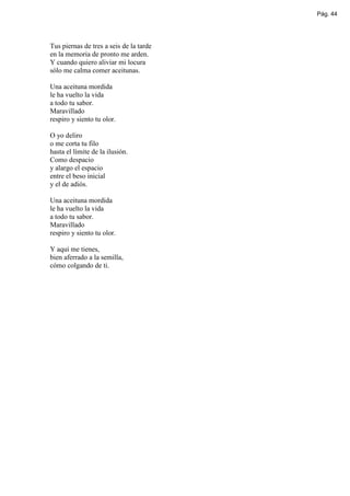 Pág. 44




Tus piernas de tres a seis de la tarde
en la memoria de pronto me arden.
Y cuando quiero aliviar mi locura
sólo me calma comer aceitunas.

Una aceituna mordida
le ha vuelto la vida
a todo tu sabor.
Maravillado
respiro y siento tu olor.

O yo deliro
o me corta tu filo
hasta el límite de la ilusión.
Como despacio
y alargo el espacio
entre el beso inicial
y el de adiós.

Una aceituna mordida
le ha vuelto la vida
a todo tu sabor.
Maravillado
respiro y siento tu olor.

Y aquí me tienes,
bien aferrado a la semilla,
cómo colgando de ti.
 