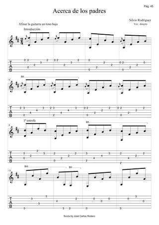 Pág. 45

                                                Acerca de los padres
                                                                                                                                 Silvio Rodríguez
     Afinar la guitarra un tono baja                                                                                                 Ver.: directo


              «
         « « « «« « « « « « « « « « « «
            « «
         « « « «« « « « « « « « «« « «
         Introducción

  ## 2      ˆ «
         « « « ˆ« « « « « « « « «« « « «
            « ˆ
         « « ˆ «ˆ « « ˆ « « « « ˆˆ « « «
            « «         ˆ
     4 ˆ « ˆ      « ˆ
            k«
       « «
       « ˆ     k
                  «
                  ˆ     « « ˆ ˆ «« « ˆ ˆ
                        « «     k«
======================
&                       « ˆ      _ «
                                 _ ˆ
       «                _
                        «        «
                                 «     =
                        _
                        ˆ
                        «        ˆ
                                 «

            0 2                            2     0 2                         2         0
T                      2
                                   3
                                                             2
                                                                     3                                 2
                                                                                                               2
                                                                                                                    0 2
                                                                                                                                       2
                                                                                                                                              0
A              0                                                                               2                                 2
B                                                                                      0                                 0



  ## « « « « « « « « « « « « « « « « « « « «
     « « « « « «« « « «
     ˆ « « « « ˆ« « « «  «« « « « «« « « «
      BII


     « « « « ˆ «ˆ « « ˆ
       ˆ
     k« « ˆ    k« « ˆ
                 « ˆ     ˆ« « « « ˆ« « « «
                         «ˆ « « ˆ «ˆ « « ˆ
                         k« « ˆ    k« « ˆ
5



&      « «
         ˆ       « «
======================     « «
                           « ˆ       « ˆ
       «
       _
       «
       ˆ         «
                 _
                 ˆ
                 «         _
                           «
                           _
                           ˆ
                           «         _ «
                                     «
                                     «
                                     _
                                     ˆ
                                     «      =


T    2 3
                           4
                                       3       2 3
                                                                 4
                                                                         3       0 2
                                                                                                   2
                                                                                                           2       0 2
                                                                                                                                      2
                                                                                                                                             2
A                  4                                     4                                 2                                 2
B       2                                       2                                 0                                 0


     « « « « « « « « « « « « « « « «
  ## « « « « « « « « « « « « ˆ « « ˆ
     « « « « « « « « « « « « « « « «
        1ª estrofa

     « « ˆ « ˆ « « ˆ ˆ « « ˆ « « ˆ «
                                                                                  BII


     ˆ «
     « «
     « ˆ   ˆ « « ˆ   « « ˆ
                     « «     « ˆ « =
9



     «       « «     « ˆ     «
======================
&    ˆ
     «       « ˆ
             _
             «
             _
             ˆ
             «       «
                     _
                     ˆ
                     «       _ «
                             «
                             «
                             _
                             «
                             _
                             ˆ
                             «
                           2
T       3
                   2
                                       3         2
                                                                 2
                                                                         2        3
                                                                                                   4
                                                                                                           3        2
                                                                                                                                      2
                                                                                                                                             2
A       0                                                2                                 4                                 4
B                                                0                                2


     « « « « « « « « « « « « « « « «
                                                                                                                    2


  ## « « « « « « « « « « « « « « « «
     « « « « « « « « « « « « « « « «
     « « « ˆ ˆ « « ˆ « ˆ « ˆ « « ˆ «
            BIII                                                 BII



     « ˆ «                   « «
                               ˆ   «
                                   «=
13



     «   ˆ
         «       «
               « _
======================
&    «           «
               « «   «   ˆ   «
                             «     ˆ
                                   «
     _
     «
     _
     ˆ
     «         _ _
               « «
               _ _
               « «
               ˆ ˆ   _
                     «
                     _
                     «       _
                             «
                             _
                             ˆ
                             «
                     _
                     ˆ
                     «
                                           3                                                                                          3
T                  3
                                                     4
                                                                         2                 0
                                                                                                   0
                                                                                                           0                 0
                                                                                                                                             0
A                              5
B       3                                                    3   2                0                                 3

                                                             Score by José Carlos Rodero
 