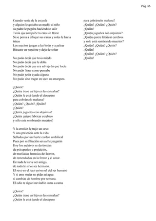 Pág. 55




Cuando venía de la escuela                         para cobrárselo mañana?
y alguien le quitaba un medio al niño              ¿Quién? ¿Quién? ¿Quién?
su padre le pegaba haciéndolo salir                ¿Quién?
Tenía que romperle la cara sin llorar              ¿Quién juguetea con alquimia?
Si se ponía a dibujar sus casas y soles le hacía   ¿Quién quiere fabricar cerebros
trizas                                             y sólo está sembrando muertos?
Los machos juegan a las bolas y a pelear           ¿Quién? ¿Quién? ¿Quién?
Búscate un papalote y deja de soñar                ¿Quién?
                                                   ¿Quién? ¿Quién? ¿Quién?
No pudo decir que tuvo miedo                       ¿Quién?
No pudo decir que le dolía
No pudo decir que era salvaje lo que hacía
No pudo llorar como pensaba
No pudo pedir ayuda alguna
No pudo sino tragar en seco su amargura.

¿Quién?
¿Quién tiene un hijo en las entrañas?
¿Quién le está dando el desayuno
para cobrárselo mañana?
¿Quién? ¿Quién? ¿Quién?
¿Quién?
¿Quién juguetea con alquimia?
¿Quién quiere fabricar cerebros
y sólo esta sembrando muertos?

Y la erosión le trajo un sexo
Y una presencia ante la vida
Sellados por un fuerte cordón umbilical
Pues por su filiación sexual le juzgarán
Hoy los archivos se desbordan
de psicopatías y prejuicios,
de mutiladas fantasías del horror,
de remendados en la frente y el amor.
De nada le sirve ser amigo,
de nada le sirve ser hermano.
El sexo es el juez universal del ser humano
Y si eres mujer no pidas ni agua
si cambias de hombre por semana.
El odio te sigue inevitable cama a cama

¿Quién?
¿Quién tiene un hijo en las entrañas?
¿Quién le está dando el desayuno
 