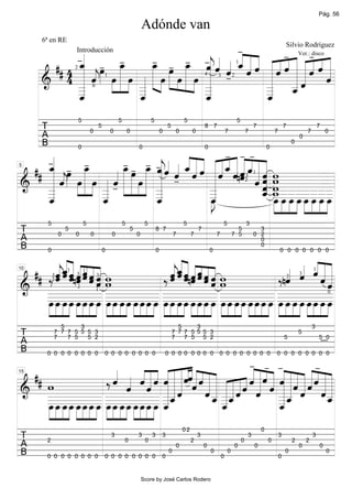 Pág. 56

                                                                        Adónde van
                                                      -«
          6ª en RE

                              - - _ -« « « _ « « « « - « « « « «
                                                                Ver.:-
              -« - _                                  « «
                                                            Silvio Rodríguez

               «       -                    - «« ˆ«« ««««««««
                                                      «««
         ## 4 _ « œ »œ
               ˆ » »»
               «              _ œ »œ « ˆ « « « ˆ « « « « « « « «
                                 »œ » »» j « ˆ ˆ
                            Introducción


               « ˆ » œ » »œ « »»»» »œ »» »œ »» »œ ˆ -
               « «» »
               « j »» » » « » » » » » » « «               «ˆ«««ˆˆ«
                                                            ˆ«
                                                                     disco


                                                  «
                                                  «       « _ˆ «
                                                          « «« ˆ
                                                                                                                                       1


        & 4 _ « » » » _ » » » » » _
               «
        =====================                     «       _ _« «
               «                                  «       _ ««
                            2



                                                          _ «
              _«            «
                            _                     «
                                                  _       « «
                                                          _ ˆ
               «            «                     «       «
                                                1                                                              4       3           2


              _
              _«
               ˆ
               «            _
                            «
                            _
                            ˆ
                            «                     _
                                                  «
                                                  _
                                                  ˆ
                                                  «       «
                                                          ˆ
                                                          «
                                        0




                                5                       5                    5                    5                                    5
          T                             0
                                            5
                                                    0           0                    0
                                                                                         5
                                                                                              0        0
                                                                                                               8 7
                                                                                                                               7               7
                                                                                                                                                   7
                                                                                                                                                               7
                                                                                                                                                                       7
                                                                                                                                                                                       7
                                                                                                                                                                                               7
                                                                                                                                                                                                   0
          A                                                                                                                                                                        0


                                               - --
          B                                                                                                                                                                    0

    «
    - - _                              «
                     - - _ - « « _« « « «_ « « « « «
                                - «« ˆ«« ««««««««
                                0                                   0                                          0                                           0

    «       -                          ««« ««««««««
                     œ »» « « « « ˆ ˆ ˆ « ˆ ˆ
 ## _ « œ »œ
    ˆ
    « » »»         « _ »œ »œ « ˆ - « « « « « « «nˆ ˆ « « w
                        »
    « ˆ » œ » »œ « « »»»» »» »œ »» ˆ ˆ ˆ « ˆ « « « w
    « «» »                         j «
    « « »» » » « ˆ » » » » «       «
                                   «             « ««  ˆ w
5



& _ « j » » » _- » » » » _
    «              «
======================             «
                                   «       «
                                           «         ˆ _ _ _ _ __ _ _ _
                                                       « _ _ _ __ _ _ _
                                                       ˆ                            =
                                                                                                                                                   1


    «            «         »       «       _
                                           «           « w
                                                                                                                                               3


    _
    «            _
                 «                 _
                                   «       _
                                           «           _ _ _ _ __ _ _ _
                                                       « _ _ _ _œ _ _ _
                                                       ˆ œ œ œ œ_ œ œ œ
                                                                                                                                               2


    _
    «
    _
    ˆ
    «            _
                 «
                 _
                 ˆ
                 «                 _
                                   «
                                   _
                                   ˆ
                                   «       _
                                           «
                                           _
                                           ˆ
                                           J
                                           œ
                                           «
                                           »»»           »»» »»» »»» »»» »»» »»» »»» »»»
            5                       5                       5            5                        5                        5                   3
 T                  0
                        5
                            0           0           0
                                                                5
                                                                    0
                                                                                 8 7
                                                                                              7        7
                                                                                                           7
                                                                                                                       7
                                                                                                                                     5
                                                                                                                                   7 5
                                                                                                                                                     3
                                                                                                                                                   0 2
 A                                                                                                                                                   0
 B                                                                                                                                                   0


        « _« « « « «
            ««                                                          « _« « « « «
                                                                           ««                                                   ««
                                                                                                                       « « «««
            0                                   0                                0                                 0                                               0 0 0 0 0 0 0


           ˆ««««« w
            «« ˆ
            ««««««
        «ˆˆˆˆˆˆ                                                            ˆ««««« w
                                                                           «ˆ
                                                                           ««ˆ«ˆˆ
                                                                        «ˆ««ˆ««                                            « «««
 ## ‰ « « ˆnˆ « «
        ˆ
        j « ˆ
        ˆ
        «                        «w
                                  ˆ                                  ‰ ˆ « ˆnˆ ˆ « « w
                                                                        j
                                                                        « « ˆ
                                                                        ˆ
                                                                        «             «
                                                                                      ˆ                              ‰nˆ ˆ ˆ « «
                                                                                                                       « « ««
                                                                                                                       «         ˆ«
10



======================«                                                                                                            ˆ
                        1           1                                                                                                                                                      1


& ________ ________ ________ ________ ________                                                                                   =
                3           3               3                                                                                                                                      3
                                                                                                                                                                           2
                2


    ________ ________ ________ ________ ________
    ________ ________ ________ ________ ________
                            2


    ________ _œ _œ _œ _œ ________ __œ __œ _œ __œ _œ ___
    »œ œ »»»œ »»»œ œ »»»œ »»»œ »»»œ »œ _œ _ »œ _œ _ œ »œ »œ »»»œ œ »œ »œ »»»œ œ »œ _œ »œ _œ _ »»»œ »œ _ »»»œ _ »»»œ »»»œ »»»œ
     »» »»» »»»                      »» »»» »»» »»» »» »»» »»» »»» »»» »» »» »»» »» »» »»» »» »»» »»» »» »»» »»» »»» »» »»» »»»
                                            1                                                                                                                                                      0




                  5     3                                                                      5     3                                                                                     3
 T              7 7 7 5 5 5 3
                7   7 5   5 2
                                                                                             7 7 7 5 5 5 3
                                                                                             7   7 5 5 2                                                               5
                                                                                                                                                                                   5
                                                                                                                                                                                               5 0
 A
 B
                                                                        -
                                                                        « « «- « -« « « « « «- « «
            0 0 0 0 0 0 0 0                     0 0 0 0 0 0 0 0                          0 0 0 0 0 0 0 0               0 0 0 0 0 0 0 0                         0 0 0 0 0 0 0 0


                                      « « « « « « « « ««« « « «
                                      « « « « « « « « ««« « « « « « « « ˆ « « « ˆ « « « « « « «
 ##                                   ˆ ˆ « « « « « « ««« « « « « « « « « « « « « « « « « « « «
                                    ‰ « « ˆ « ˆ ˆ « « ˆˆ« ˆ « « « « « « ˆ « « « « « « ˆ « «
                                              « _ __ « « « _ __ « ˆ « « « __ ˆ « « =
                                              ˆ «««
& ________ ________ __ « ˆ « _ __ ˆ « ˆ __ « ˆ « _
    w                                                                             ««
15



======================«                           ««ˆ
                                                  ««          « ««
                                                            ˆ« ««         « « « ˆ «_
                                                                          ˆ ««                 ˆ«
    ________ ________ _ ˆ                         ««
                                                  «           ˆ _ˆ
                                                              « _«
                                                                «                 ««
                                                                                  «ˆ             «
                                                                                                 ˆ
    ________ ________ _
    __œ __œ _œ __œ _œ __ »»»œ «
    œ œ _œ »œ _œ _ »œ »»»œ _ »»»œ _ »»»œ »»»œ «
    »»» »»» »»» »»» »» »»» »»» »»» »» »»» »»»     ˆ             «
                                                                ˆ
                                                                «                _
                                                                                 _«
                                                                                  ˆ
                                                                                  «
                                                                                                  02                                                   0
 T          2
                                                    3
                                                            0
                                                                    3
                                                                         0
                                                                             3       3
                                                                                                       2
                                                                                                           3
                                                                                                                                           0
                                                                                                                                               3
                                                                                                                                                           0
                                                                                                                                                                   3
                                                                                                                                                                               2       2
                                                                                                                                                                                           3
 A                                                                                            0                0                   0               0                               0           0
 B          0 0 0 0 0 0 0 0                     0 0 0 0 0 0 0 0                      0
                                                                                          0                        0
                                                                                                                           0
                                                                                                                               0
                                                                                                                                                                   0
                                                                                                                                                                       0                           0



                                                                        Score by José Carlos Rodero
 