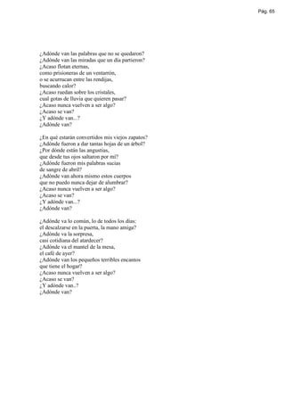 Pág. 65




¿Adónde van las palabras que no se quedaron?
¿Adónde van las miradas que un día partieron?
¿Acaso flotan eternas,
como prisioneras de un ventarrón,
o se acurrucan entre las rendijas,
buscando calor?
¿Acaso ruedan sobre los cristales,
cual gotas de lluvia que quieren pasar?
¿Acaso nunca vuelven a ser algo?
¿Acaso se van?
¿Y adónde van...?
¿Adónde van?

¿En qué estarán convertidos mis viejos zapatos?
¿Adónde fueron a dar tantas hojas de un árbol?
¿Por dónde están las angustias,
que desde tus ojos saltaron por mí?
¿Adónde fueron mis palabras sucias
de sangre de abril?
¿Adónde van ahora mismo estos cuerpos
que no puedo nunca dejar de alumbrar?
¿Acaso nunca vuelven a ser algo?
¿Acaso se van?
¿Y adónde van...?
¿Adónde van?

¿Adónde va lo común, lo de todos los días:
el descalzarse en la puerta, la mano amiga?
¿Adónde va la sorpresa,
casi cotidiana del atardecer?
¿Adónde va el mantel de la mesa,
el café de ayer?
¿Adónde van los pequeños terribles encantos
que tiene el hogar?
¿Acaso nunca vuelven a ser algo?
¿Acaso se van?
¿Y adónde van..?
¿Adónde van?
 