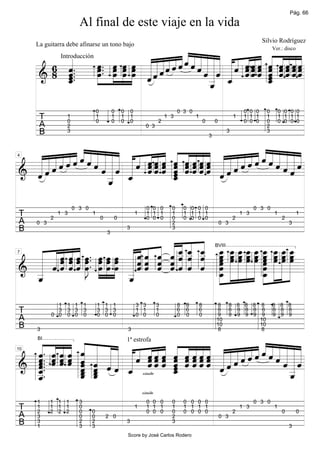 Pág. 66

                       Al final de este viaje en la vida
                                                                                                                                       Silvio Rodríguez

                                             «««««« «« ««« « ««««
                                 «««««««««««« «« ««« « ««««
     La guitarra debe afinarse un tono bajo

         «   »œ.. »»»œ »»»œ »»»œ « « « « « « « « « « « « « « « « « « « « « «
               œ. »œ »œ »œ « « « « « « ˆ « « « « « « ˆ « « « ˆ « « « «
                                                                    Ver.: disco

         «
       6 ˆ.
         «
         ˆ..  »œ œ œ œ « « « « ˆ ˆ ˆ « « « « « « « « « « « « «
                                                             ˆˆˆ ˆ ˆˆˆˆ
               »»» » » » « « « ˆ                 ˆ«««
                                                   ˆ _ˆ _ ˆ ˆ « _ « « =
                                                             ˆˆˆ « ˆˆ««
                                                                 ˆ « ˆˆˆˆ
               Introducción


     &   «
     ====================ˆ ˆ
       8 _.
         «
         ˆ                         ˆ ˆ                   «         ˆ
                                                                   ˆ
                                                                   «
         «
         ˆ
         «                       ˆ
                                 «                   « ˆ
                                                     «
                                                     _   «         ˆ
                                                                   «
                                                     «
                                                     ˆ

                                   0           0   0       0                          0 3 0                                    0 0 0    0       0 0 0 0
      T          1
                 0
                                   1
                                   0
                                               1
                                               0
                                                   1
                                                   0
                                                           1
                                                           0                2
                                                                                1 3           1
                                                                                                      0       0
                                                                                                                          1    1 1 1
                                                                                                                               0 0 0
                                                                                                                                        1
                                                                                                                                        0
                                                                                                                                                1 1 1 1
                                                                                                                                                0 0 0 0
      A          2                                                   0 3                                                                2
      B          3
                                                                                                          3
                                                                                                                      3                 3




     ««««««« ««« « « «« « « « ««« ««««««««« «««
         ««««««
  ««««««ˆˆˆ ««« « ˆ «« « « « ««« ««««««ˆˆˆ ««ˆ
  ««ˆ«««««« ««« « « «« « « « ««« ««ˆ«««««« ˆ««
  «ˆ««ˆˆ «« ˆ«« « « «« « ˆ « ««« «ˆ««ˆˆ««« «ˆ«
  «««ˆ
    ««     ««        ˆˆ ˆ ˆ ˆ ˆˆˆ
                ˆ ˆ ˆˆ « « « ««« «««
             «_« _ « « « ˆ « « « « ˆ « « ˆ
                  « ˆˆ ˆ _ ˆ ˆˆˆ «
                        ˆ ˆ ˆˆˆˆ
                          «                «««««
                                            «««
                                             ««
4



  ««
  «           « «
======================
& ˆ           « «         «
                          «
                          ˆ
                          «                   =
              «
              _
              ˆ
              «

                     0 3 0                                           0 0 0        0       0 0 0 0                                   0 3 0
T          2
               1 3             1
                                       0       0
                                                               1     1 1 1
                                                                     0 0 0
                                                                                  1
                                                                                  0
                                                                                          1 1 1 1
                                                                                          0 0 0 0                         2
                                                                                                                              1 3           1
                                                                                                                                                 2
                                                                                                                                                         1
A    0 3                                                                          2                               0 3                                3
B                                                      3                          3


                                   « « « »œ »œ »œ »œ »œ œ »œ »œ »œ
                             « « « _ _ _ _ ____ _ ___
                                           3


  « « « « « œ . »œ »œ »œ « « « « ˆ « « « »»œ »»œ »»œ »»œ »»œ »»œ »»œ »»œ »»œ
      ˆ««
        ˆˆ
          « .                    « _ _ _ _ ____ _ ___
  « « « « « »œ »œ »œ »œ « « « « ˆ « « « »œ »œ »œ »œ »œ »œ »œ »œ »œ
    « « « « » » » » « « « « « « « « »œ » » » » »œ » » »
                                   ˆ ˆ ˆ
                           ˆˆ « «« « «
                               ˆ «« « «
  « «««ˆ».                 ˆˆ ˆ «ˆ ˆ ˆ
                                                                                                              BVIII


  « « « « « œ »œ »œ »œ « « « « ˆ « « « »œ » » » » »œ » » »
  « ˆˆˆˆˆJ               «ˆ« « « « « « « » » » » » »» » » » =
7



& _ « « ˆ »»» »» »» »» _ « ˆ ˆ « ˆ ˆ ˆ _ »» »» »» »» _ »» »» »»
  «
======================
  «
  «
                         «
                         «
                         «                »»»œ                 »»»
                                                                 œ
  _
  ˆ
  «                      _
                         ˆ
                         «

             1   1 1       1       1 1 1                       3 3          3         8   8       8           8         8 8 8 8 8           8 8 8
T            3
           0 0
                 3 3
                 0 0
                           3
                           0
                                   3 3 3
                                   0 0 0
                                                               1 1
                                                               0 0
                                                                            1
                                                                            0
                                                                                      6
                                                                                      0
                                                                                          6
                                                                                          0
                                                                                                  6
                                                                                                  0
                                                                                                              8
                                                                                                              9
                                                                                                                        8 8 8 8 8
                                                                                                                        9 9 9 9 9
                                                                                                                                            8 8 8
                                                                                                                                            9 9 9
A                                                                                                             10                10
B    3                                                 3
                                                                                                              10
                                                                                                              8
                                                                                                                                10
                                                                                                                                8


  «. « « « « « « « « « « « « « « « « « « « « « « « « « « « « «
  « « « « « « « « « « «« « ˆ ˆ ˆˆˆ «««««««ˆ« «««
  « « « « ˆ « « « « ˆ «« « « ˆ ˆˆˆ ««««««ˆ«ˆ «««
                        ˆˆ « « « «««
  « « « « « « « « « « «« « ˆ ˆ ˆˆˆ ««««ˆˆ««« ˆ««
     BI                                                1ª estrofa


  « « « « ˆ « « « « «« « ˆ « ««« «««ˆ
  ˆ ««« « « «
     ˆˆˆ «
           « « ˆ « « ˆˆ ˆ « « ««« ˆ                  «««««
  «. ˆ ˆ ˆ _ _ « « _ ˆ ˆ ˆ _ « « « « « ˆ ˆ
  ˆ. ˆ ˆ ˆ ˆ «
  ˆ.                          ˆ
                              «                        ««««
10



======================ˆ
  ˆ.
& _
  «
  «.
  ˆ          ˆ ˆ ˆ
           « «
           « «
           ˆ _
             ˆ     « simile ˆ ˆ ««««
                              «
                              «
                              «                          «_=
                                                           «
  _
  «
  _
  «
  ˆ        _ ˆ
           «
           ˆ ˆ
           «
           ˆ                                               «
                                                           _
                                                           ˆ
                                                           «
                                                                   simile
     1     1 1 1       3                                             0 0 0        0       0 0 0 0                                   0 3 0
T    1
     2
           1 1 1
           2 2 2
                       0
                       0       0
                                                               1     1 1 1
                                                                     0 0 0
                                                                                  1
                                                                                  0
                                                                                          1 1 1 1
                                                                                          0 0 0 0                         2
                                                                                                                              1 3           1
                                                                                                                                                 0       0
A    3                 0       0           2 0                                    2                               0 3
B    3
     1
                       2
                       3
                               2
                               3
                                                       3                          3
                                                                                                                                                     3
                                                       Score by José Carlos Rodero
 