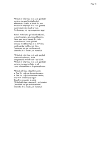 Pág. 78




Al final de este viaje en la vida quedarán
nuestros cuerpos hinchados de ir
a la muerte, al odio, al borde del mar.
Al final de este viaje en la vida quedará
nuestro rastro invitando a vivir.
Por lo menos por eso es que estoy aquí.

Somos prehistoria que tendrá el futuro,
somos los anales remotos del hombre.
Estos años son el pasado del cielo;
estos años son cierta agilidad
con que el sol te dibuja en el porvenir,
son la verdad o el fin, son Dios.
Quedamos los que puedan sonreír
en medio de la muerte, en plena luz.

Al final de este viaje en la vida quedará
una cura de tiempo y amor,
una gasa que envuelva un viejo dolor.
Al final de este viaje en la vida quedarán
nuestros cuerpos tendidos al sol
como sábanas blancas después del amor.

Al final del viaje está el horizonte,
al final del viaje partiremos de nuevo,
al final del viaje comienza un camino,
otro buen camino que seguir
descalzos contando la arena.
Al final del viaje estamos tú y yo intactos.
Quedamos los que puedan sonreír
en medio de la muerte, en plena luz.
 