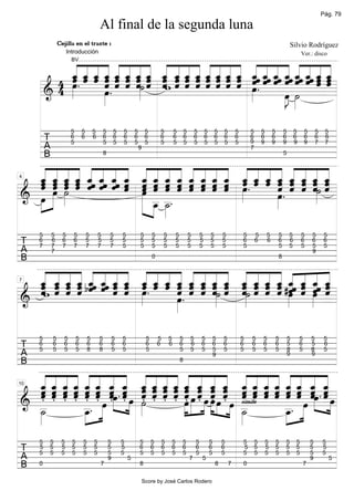 Pág. 79

                                              Al final de la segunda luna
                  Cejilla en el traste 1                                                                                                                                           Silvio Rodríguez


          « « « « « « « « « « « « « « « « « « « « « « « «
                        Introducción                                                                                                                                                       Ver.: disco


          ˆ ˆ ˆ ˆ ˆ « « « ˆ « « ˆ « « ˆ « ˆ « « « « « « «
          « « « « « « « « « ˆ ˆ « « « « « « ˆ ˆ « ˆ ˆ ˆ ˆ
          ˆ . ˆ ˆ ˆ « « «˙ « ˆw « « « « « « ˆ ˆ « « « « « « «
          « « « « « « « « « « « « « « « « « « « « « « « «
        4 « « « ˆ ˆ « «» « « ˆ ˆ ˆ « « « « œ . « « ˆ ˆ « ˆ ˆ
          _ _ _ _ _ _ _ _ _ _ _ _ _ _ _ _ _ˆ _ˆ _ˆ _ˆ _ˆ _ˆ _ _
                    « « ˆ ˆ ˆ « « « « ˆ ˆ « « « ˆ ˆ ˆ « ˆ « «
                    « « ˆ ˆ ˆ « « « « ˆ ˆ ˆ ˆ «
                                 ˆ
                         BV




        4 œ
          »»»       « . ˆ ˆ ˆ» ˆ   ˆ ˆ ˆ ˆ ˆ ˆ ˆ »          ˆ ˆ
      &           œ
                  »»»
      ====================   »                   »» œ ˙
                                                    »J »»»   =
                                                     »»

                         5        5       5       5       5   5       5        5       5           5       5       5       5       5   5       5       5       5       5       5       5       5       5    5
          T              6
                         5
                                  6       6       6
                                                  5
                                                          6
                                                          5
                                                              6
                                                              5
                                                                      6
                                                                      5
                                                                               6
                                                                               5
                                                                                       6
                                                                                       5
                                                                                                   6
                                                                                                   5
                                                                                                           6
                                                                                                           5
                                                                                                                   6
                                                                                                                   5
                                                                                                                           6
                                                                                                                           5
                                                                                                                                   6
                                                                                                                                   5
                                                                                                                                       6
                                                                                                                                       5
                                                                                                                                               6
                                                                                                                                               5
                                                                                                                                                       6
                                                                                                                                                       9
                                                                                                                                                               6
                                                                                                                                                               9
                                                                                                                                                                       6
                                                                                                                                                                       9
                                                                                                                                                                               6
                                                                                                                                                                               9
                                                                                                                                                                                       6
                                                                                                                                                                                       9
                                                                                                                                                                                               6
                                                                                                                                                                                               9
                                                                                                                                                                                                       6
                                                                                                                                                                                                       7
                                                                                                                                                                                                            6
                                                                                                                                                                                                            7
          A                                                               9                                                                            7
          B                                       8                                                                                                                            5


  « « « « « « « « « « « « « « « « « « ˆ « « « « «
  ˆ « « « ˆ « « « ˆ « « « ˆ ˆ « « ˆ ˆ ˆ ˆ ˆ « « «
  « « « « « « « « « « « « « « « « « ˆ « ˆ « « « «
  « « « « ˆ ˆ ˆ « « « « « ˆ ˆ ˆ ˆ « « « « « ˆ « «
  « ˆ ˆ ˆ « « « ˆ « « « « « « « « »« « « « ˆ ˆ « «
  _ _ _ _ _ˆ _ˆ _ˆ _ _ _ _ _ _ _ _ _ _ _ _ _ _ _ _ _
  ˆ « « « « « « « « « « ˆ ˆ ˆ « « œ . « « ˆ ˆ « ˆ˙ ˆ
  « »ˆ ˆ ˆ « ˆ ˆ « ˆ ˆ ˆ « « « ˆ ˆ »ˆ
                   ˆ          ˆ ˆ ˆ « «
                                    ˆ « « « «     « « « ˆ» ˆ
                                                        ˆ ˆ
                                                  « « « « «
  ˆ ˆ ˆ ˆ          ˆ « ˆ ˆ
                     ˆ                    ˆ ˆ   œ . « ˆ »» =
                                                  «
     »»»œ ˙
          »»»        »œ
4



======================
& œ
  »»                  »»» _ _.                » »»»
   »                    »» _ _
                           »»»œ ˙
                                »»»

      5       5     5     5           5       5       5       5           5        5       5       5           5       5       5       5           5       5       5       5       5       5       5        5
 T    6
      7
              6
              7
                    6
                    7
                          6
                          7
                                      5
                                      7
                                              5
                                              7
                                                      5
                                                      7
                                                              5
                                                              5
                                                                          5
                                                                          5
                                                                                   5
                                                                                   5
                                                                                           5
                                                                                           5
                                                                                                   5
                                                                                                   5
                                                                                                               5
                                                                                                               5
                                                                                                                       5
                                                                                                                       5
                                                                                                                               5
                                                                                                                               5
                                                                                                                                       5
                                                                                                                                       5
                                                                                                                                                   6
                                                                                                                                                   5
                                                                                                                                                           6       6       6
                                                                                                                                                                           5
                                                                                                                                                                                   6
                                                                                                                                                                                   5
                                                                                                                                                                                           6
                                                                                                                                                                                           5
                                                                                                                                                                                                   6
                                                                                                                                                                                                   5
                                                                                                                                                                                                            6
                                                                                                                                                                                                            5
 A            7                                                                                                                                                                                    9
 B                                                                                 0                                                                                       8

  « « « « « « « « « « « « « « « « « « « « « « « «
  « « « «_ « « « ˆ ˆ ˆ ˆ « « « « « « « «_ ˆ ˆ ˆ
  « « « « « « « « ˆ ˆ ˆ ˆ ˆ « « « « « « « « ˆ « ˆ
  ˆ ˆ ˆ ˆ « « « « « « « « « « ˆ « ˆ ˆ ˆ ˆ « « ˆ «
  « ˆ ˆ ˆ « ˆ « « « « « « ˆ « « « ˆ ˆ ˆ ˆ « « « «
  _ _ _ _ bˆˆ _ˆ _ _ _ _ _ _ _ _ _ _ _ _ _ _ #ˆˆ _ _ˆ _
  ˆw « « « ˆ « « « »« . « « ˆ ˆ ˆ «˙ « «˙ « « « ˆ ˆ œ ˆ
  « « « « « ˆ ˆ ˆ œ
                 ˆ ˆ          « « « « ˆ « « « « « « « «
                                  ˆ ˆ
                              « « ˆ ˆ» ˆ «» « « « œ « »« «
  « ˆ ˆ ˆ
  ˆ « « «        ˆ ˆ »      œ. «
                              «      »» ˆ ˆ»» ˆ ˆ ˆ »»»    «
7



                     »
======================
&                           »»»                         »» =

      5       5     5         5       5       5           5   5                5       5       5       5       5       5           5   5           5   5       5           5       5       5       5        5
 T    6
      5
              6
              5
                    6
                    5
                              6
                              5
                                      6
                                      8
                                              6
                                              8
                                                          6
                                                          5
                                                              6
                                                              5
                                                                               6
                                                                               5
                                                                                       6       6       6
                                                                                                       5
                                                                                                               6
                                                                                                               5
                                                                                                                       6
                                                                                                                       5
                                                                                                                                   6
                                                                                                                                   5
                                                                                                                                       6
                                                                                                                                       5
                                                                                                                                                   6
                                                                                                                                                   5
                                                                                                                                                       6
                                                                                                                                                       5
                                                                                                                                                               6
                                                                                                                                                               5
                                                                                                                                                                           6
                                                                                                                                                                           5
                                                                                                                                                                                   5
                                                                                                                                                                                   8
                                                                                                                                                                                           6
                                                                                                                                                                                           5
                                                                                                                                                                                                   5
                                                                                                                                                                                                   8
                                                                                                                                                                                                            6
                                                                                                                                                                                                            5
 A                                                                                                                                 9                                               9               9
 B                                                                                                     8

    « « « « « « « « « « « « « « « « « « « « « « « «
    « « « « « « ˆ « ˆ « « « ˆ ˆ « « « « « « « « ˆ «
    « ˆ ˆ « « ˆ « « « ˆ ˆ ˆ « « « « « ˆ ˆ ˆ « ˆ « «
    ˆ « « « ˆ « ˆ « ˆ « « « ˆ ˆ « « ˆ « « « ˆ « ˆ «
    « « « « « « ˆ .« « « « ˆ ˆ ˆ « « ˆ « « « ˆ « « .«
    ˆ.« «.ˆ «.ˆ ˆ.ˆ ˆ.« «.ˆ «.«œ «.ˆ «.« ˆ.« ˆ.« «.ˆ «.« œ «.« «.ˆ «.ˆ ˆ « « « ˆ « «œ «
  ______ _ _ _____ _ _ _ ______ _ _
                            «» ˆ « « « « « » « ˆ ˆ « ˆ ˆ ˆ « ˆ «» ˆ
    ˆ « « « ˆ « «» ˆ »œ ˆ ˆ ˆ « œ » « »œ ˆ »œ ˆ simile « « « « «» ˆ œ
    « ˆ ˆ ˆ « ˆ                                      «                  «
                                                               œ » »œ _ « ˆ ˆ _ ˆ »œ ˆ» =
                                                               »»» » « ˆ       «        ˆ»
10



======================»»
& _                 _. œ » »»        ˙
                                     »»»             »»» »» »» »
  _
  ˙
  »»»               _ »»»»
                    »œ
                     »»                                               » _
                                                                        ˙
                                                                        »»»    _. »»»
                                                                               œ
                                                                               »»»

      5   5        5      5       5       5           5       5           5        5       5   5       5           5           5       5           5       5       5       5   5       5           5       5
 T    5
      5
          5
          5
                   5
                   5
                          5
                          5
                                  5
                                  5
                                          5
                                          5
                                                      5
                                                      5
                                                              5
                                                              5
                                                                          6
                                                                          5
                                                                                   6
                                                                                   5
                                                                                           6
                                                                                           5
                                                                                               6
                                                                                               5
                                                                                                       6
                                                                                                       5
                                                                                                                   6
                                                                                                                   5
                                                                                                                               6
                                                                                                                               5
                                                                                                                                       6
                                                                                                                                       5
                                                                                                                                                   5
                                                                                                                                                   5
                                                                                                                                                           5
                                                                                                                                                           5
                                                                                                                                                                   5
                                                                                                                                                                   5
                                                                                                                                                                           5
                                                                                                                                                                           5
                                                                                                                                                                               5
                                                                                                                                                                               5
                                                                                                                                                                                       5
                                                                                                                                                                                       5
                                                                                                                                                                                                   5
                                                                                                                                                                                                   5
                                                                                                                                                                                                           5
                                                                                                                                                                                                           5
 A                                                    9           5                                            7       5                                                                           9            5
 B    0                                       7                           8                                                        8       7       0                                           7

                                                                              Score by José Carlos Rodero
 