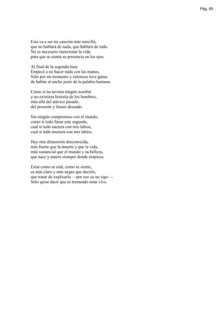 Pág. 85




Esta va a ser mi canción más sencilla,
que no hablará de nada, que hablará de todo.
No es necesario mencionar la vida
para que se sienta su presencia en los ojos.

Al final de la segunda luna
Empecé a no hacer nada con las manos,
Sólo por un momento y entonces tuve ganas
de hablar al ancho justo de la palabra humana.

Como si no tuviera ningún nombre
y no existiera historia de los hombres,
más allá del atávico pasado,
del presente y futuro deseado.

Sin ningún compromiso con el mundo,
como si todo fuese este segundo,
cual si todo naciera con mis labios,
cual si todo muriera con mis labios.

Hay otra dimensión desconocida,
más fuerte que la muerte y que la vida,
más sustancial que el mundo y su belleza,
que nace y muere siempre donde empieza.

Estar como se está, como se siente,
es más claro y más negro que decirlo,
que tratar de explicarlo —por eso ya no sigo—.
Sólo quise decir que es tremendo estar vivo.
 