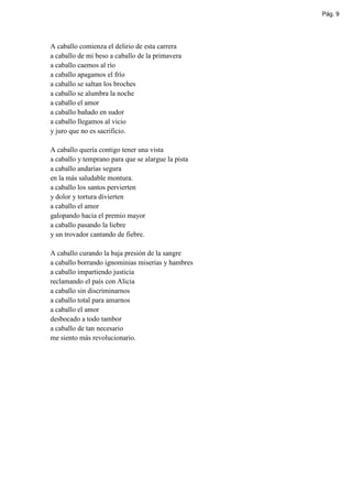 Pág. 9




A caballo comienza el delirio de esta carrera
a caballo de mi beso a caballo de la primavera
a caballo caemos al río
a caballo apagamos el frío
a caballo se saltan los broches
a caballo se alumbra la noche
a caballo el amor
a caballo bañado en sudor
a caballo llegamos al vicio
y juro que no es sacrificio.

A caballo quería contigo tener una vista
a caballo y temprano para que se alargue la pista
a caballo andarías segura
en la más saludable montura.
a caballo los santos pervierten
y dolor y tortura divierten
a caballo el amor
galopando hacia el premio mayor
a caballo pasando la liebre
y un trovador cantando de fiebre.

A caballo curando la baja presión de la sangre
a caballo borrando ignominias miserias y hambres
a caballo impartiendo justicia
reclamando el país con Alicia
a caballo sin discriminarnos
a caballo total para amarnos
a caballo el amor
desbocado a todo tambor
a caballo de tan necesario
me siento más revolucionario.
 