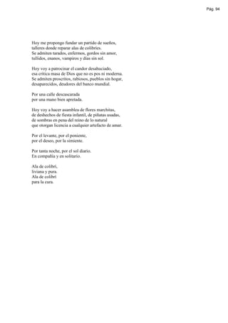Pág. 94




Hoy me propongo fundar un partido de sueños,
talleres donde reparar alas de colibríes.
Se admiten tarados, enfermos, gordos sin amor,
tullidos, enanos, vampiros y días sin sol.

Hoy voy a patrocinar el candor desahuciado,
esa crítica masa de Dios que no es pos ni moderna.
Se admiten proscritos, rabiosos, pueblos sin hogar,
desaparecidos, deudores del banco mundial.

Por una calle descascarada
por una mano bien apretada.

Hoy voy a hacer asamblea de flores marchitas,
de deshechos de fiesta infantil, de piñatas usadas,
de sombras en pena del reino de lo natural
que otorgan licencia a cualquier artefacto de amar.

Por el levante, por el poniente,
por el deseo, por la simiente.

Por tanta noche, por el sol diario.
En compañía y en solitario.

Ala de colibrí,
liviana y pura.
Ala de colibrí
para la cura.
 