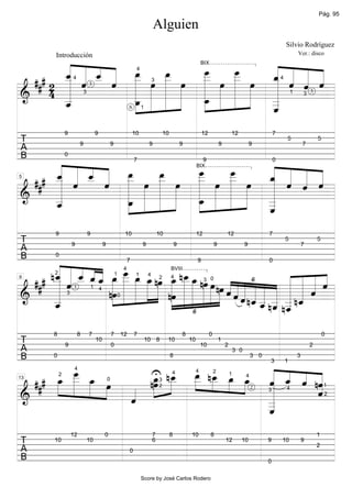Pág. 95

                                                                                      Alguien
                                                                                                                                                                            Silvio Rodríguez


         « « « « »œ                                      « « « «
         Introducción                                                                                                                                                               Ver.: disco


         « « _ « _
         « « « « »»                  _
                                     »_
                                      œ           _
                                                  »_
                                                   œ
     # 2 _ « 3 « »» »œ »»»» »œ » »œ » »œ _ « « «
         _ « _ « _
         ˆ
         « ˆ  «
              ˆ            »_
                           _  œ      _»»»         _»»»   « « « «
                                                         ˆ «
                                                         « « « «
                                                                                                                       BIX


  ##     «      ˆ » »» » »»                              « ˆ « ˆ
                                                         «
                                                                         4


         «
         «                              »»»   »»» »» »»» «
                                                         «   ˆ3
       4 _
         «
                     4                                                                                                                                                  4



                    _ »»»» »»»» »»»»
                     »»»œ                                «
                                                                                     3


======================
&        «
         «                           _ »»» »»» »»
                                          »œ             «
                                                         _
                                                         «      =
         _
         ˆ
         «        6 »»
                                           »»            _
                                                         «
                                                         _
                              3                                                                                                                                                 1


                                                         ˆ
                                                         «
                                                                                                                                                                                        3

                                                                             1



                 9                     9                              10                     10                        12                   12                      7
T                         9                         9                             9                       9                         9                     9
                                                                                                                                                                            5
                                                                                                                                                                                        7
                                                                                                                                                                                                5
A
      « « « « œ7
B                0


                                                       ˆ « « «
      «
      « « « « »»»                                      « «
      _ « _ « _           »»» »œ _ »œ _ »œ _ ˆ « ˆ
                         »_
                          œ      _œ
                                  »»»           »_
                                                 œ     « « « «
                                          9            0

      ˆ « _ « _
    # _ «
      « ˆ ˆ
          «              _       _              _»»»   « « « «
                                                       « « ˆ «
                                                                                                                   BIX


  ## ««     « »»» »œ »» »»
            ˆ        »»» » »        »»» » »» »         «
                                                       «   «
      «                                     »»» »» »»» «
5


      «         »»»
======================
&     «                          »_   »»»              «     =
      _
      «
      _
      ˆ
      «       _ »»» »»» »»»
              œ   »»              œ »» »» »
                                        »
                                                       «
                                                       _
                                                       «
                                                       _
                                                       «
                                                       _
                                                       ˆ
                                                       «
         9                        9                              10                      10                        12                   12                      7
T                    9                      9                                9                        9                         9                     9
                                                                                                                                                                            5
                                                                                                                                                                                        7
                                                                                                                                                                                                5
A
       « « « « « _7
B        0


       ˆ « « « « » »»»»œ
       « « ˆˆ
      n_ « _ _ _ _ _ _ _ nœ _ n_ _ nœ
       _ « 3 _ « « »œ _ »»»œ »»»œ »» »»»œ _ »»»œ »» »œ « « « « «
                                                 9                 0


  ### « « ˆ
       « ˆ                                 œ
                                           »»»                 §       « « « «
       «            »»» »» »» » »» » »» » » »» nœ ˆ « « « « « « « « «
                                                                4                                 BVIII


       «                                                ««« « « « « « « «
                                                                       « « « ˆ
                   nœ »» »» »» » nœ »»» »»» »»» »» »»»» « ˆ ˆ n_ _ _ _ n_ « =
         2                                              1


       «
                                                                         1       4


                                                          «« ˆ « « « ˆ ˆ
9                                                                                        2        4


       «                               »»»                  « « _ n_ _ «
                                                                                                                        3 0


======================
&      «
       _
       «              »»                                       « ˆ ˆ n_ «
                                                                       «
                                                                 « « ˆ «
                                                                 « « «
                                      1 4


       _
       ˆ
       «                                 »                           « «
                                                                       «
                 3                                          0


                                               §
         8               8        7                 7           12       7                                8                 0                                                                       0
T                9
                                       10
                                                    0
                                                                                 10 8         10              10
                                                                                                                       10
                                                                                                                                    1
                                                                                                                                        2                                                   2
A                                                                                                                                               3 0
B        0                                                                                        8                                                       3 0                       3

           _ _
           »_
            »»»œ     U n_ _ n_ _ _ « _ « «
                      _ _ _ _ »»»œ »»»œ 2 « « « nˆ
                            œ »»
                            »
                                                                                                                                                                3           1

           _ »»œ
      _ » » »œ
      »»»œ
  ### » » » »        nœ œ »»» œ
                      œ »»»
                      »»»      »»         « « « «
                                          ˆ ˆ
                                          « « ˆ «
                      4


                                          «      «
                                                                                                                   4


                          »
                                                                                                  4                             2


                   « »»                   «      «
             2                                                                                                                              1         4


                 »                        «      «=
                                                 ˆ
13                                              0                                        3


&                  «
======================
                   ˆ
                   «                      «
                                          «
                                                                                                                                                                                                    1


                                          _
                                                                                         2


                                          «
                                                                                                                                                                            4


                                          _
                                                                                                                                                                3


                                          «
                                          _
                                                                                                                                                                                                    2


                                          ˆ
                                          «
                     12                     0                                        7            8           10             8                                                                  1
T        10                       10                                                 6                                                  12        10            9       10              9
                                                                                                                                                                                                2
A                                                                    0
B                                                                                                                                                               0

                                                                             Score by José Carlos Rodero
 