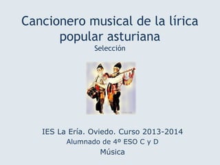 Cancionero musical de la lírica
popular asturiana
Selección
IES La Ería. Oviedo. Curso 2013-2014
Alumnado de 4º ESO C y D
Música
 