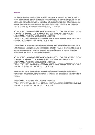 INERCIA

Los días de domingo son horribles, es el día en que se te acumula por inercia, toda la
apatía de la semana. Se van las risas, se van las miradas, se van los amigos, se van los
momentos dignos de archivar. Se va todo y solo queda tiempo. Y es el tiempo que me
agobia, que me acosa y me atosiga, con cosas que no hago y debería. Me recuerda
todo lo que no soy. Y me hace olvidar lo que soy en realidad.

NO RECUERDO YA NI COMO SIENTO, NO COMPRENDO YA LO QUE HE VIVIDO, Y ES QUE
YA NO HE ENTIENDO LO QUE HE AMADO Y LO QUE AMO CAE EN EL OLVIDO:
LO QUE AMO… PERO SI YA NISIQUIERA SE LO QUE ES
Y AQUÍ ESTOY, EMPUJANDO A LOS DEMÁS A SENTIR, Y A SER CONSCIENTES DE LO QUE
SIENTEN… CUANDO YO… YO, YO, YO… QUE SE YO?

El amor ya no es lo que era, o no quiero que lo sea, o no soportaría que lo fuera, no lo
sé! Solo se que no se por qué, no podría estar sola otra vez, y es la soledad de nuevo la
que me anima a pensar, y parece absurdo que sea ella misma la que me empuja a
amar, la que me arroja al mar de sentimientos…

NO RECUERDO YA NI COMO SIENTO, NO COMPRENDO YA LO QUE HE VIVIDO, Y ES QUE
YA NO HE ENTIENDO LO QUE HE AMADO Y LO QUE AMO CAE EN EL OLVIDO:
LO QUE AMO… PERO SI YA NISIQUIERA SE LO QUE ES
Y AQUÍ ESTOY, EMPUJANDO A LOS DEMÁS A SENTIR, Y A SER CONSCIENTES DE LO QUE
SIENTEN… CUANDO YO… YO, YO, YO… QUE SE YO?

Volveremos a soñar, volveremos a empezar, soñaremos para no perder el tiempo
Y en nuestra imaginación, compondremos la canción, con los ecos que nos ha traído el
viento…

LO QUE AMO… PERO SI YA NISIQUIERA SE LO QUE ES
Y AQUÍ ESTOY, EMPUJANDO A LOS DEMÁS A SENTIR, Y A SER CONSCIENTES DE LO QUE
SIENTEN… CUANDO YO… YO, YO, YO… QUE SE YO?




                                                                                       13
 