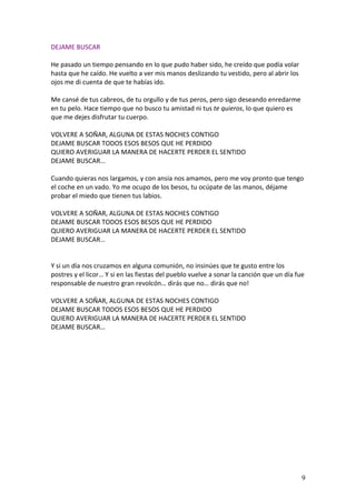 DEJAME BUSCAR

He pasado un tiempo pensando en lo que pudo haber sido, he creído que podía volar
hasta que he caído. He vuelto a ver mis manos deslizando tu vestido, pero al abrir los
ojos me di cuenta de que te habías ido.

Me cansé de tus cabreos, de tu orgullo y de tus peros, pero sigo deseando enredarme
en tu pelo. Hace tiempo que no busco tu amistad ni tus te quieros, lo que quiero es
que me dejes disfrutar tu cuerpo.

VOLVERE A SOÑAR, ALGUNA DE ESTAS NOCHES CONTIGO
DEJAME BUSCAR TODOS ESOS BESOS QUE HE PERDIDO
QUIERO AVERIGUAR LA MANERA DE HACERTE PERDER EL SENTIDO
DEJAME BUSCAR…

Cuando quieras nos largamos, y con ansia nos amamos, pero me voy pronto que tengo
el coche en un vado. Yo me ocupo de los besos, tu ocúpate de las manos, déjame
probar el miedo que tienen tus labios.

VOLVERE A SOÑAR, ALGUNA DE ESTAS NOCHES CONTIGO
DEJAME BUSCAR TODOS ESOS BESOS QUE HE PERDIDO
QUIERO AVERIGUAR LA MANERA DE HACERTE PERDER EL SENTIDO
DEJAME BUSCAR…


Y si un día nos cruzamos en alguna comunión, no insinúes que te gusto entre los
postres y el licor… Y si en las fiestas del pueblo vuelve a sonar la canción que un día fue
responsable de nuestro gran revolcón… dirás que no… dirás que no!

VOLVERE A SOÑAR, ALGUNA DE ESTAS NOCHES CONTIGO
DEJAME BUSCAR TODOS ESOS BESOS QUE HE PERDIDO
QUIERO AVERIGUAR LA MANERA DE HACERTE PERDER EL SENTIDO
DEJAME BUSCAR…




                                                                                          9
 