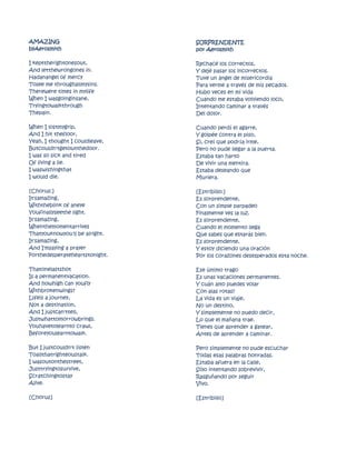 AMAZING                         SORPRENDENTE
byAerosmith                     por Aerosmith

I kepttherightonesout,          Rechacé los correctos,
And letthewrongones in.         Y dejé pasar los incorrectos.
Hadanangel of mercy             Tuve un ángel de misericordia
Tosee me throughallmysins.      Para verme a través de mis pecados.
Therewere times in mylife       Hubo veces en mi vida
When I wasgoinginsane,          Cuando me estaba volviendo loco,
Tryingtowalkthrough             Intentando caminar a través
Thepain.                        Del dolor.

When I lostmygrip,              Cuando perdí el agarre,
And I hit thefloor,             Y golpée contra el piso,
Yeah, I thought I couldleave,   Sí, creí que podría irme,
Butcouldn'tgetoutthedoor.       Pero no pude llegar a la puerta.
I was so sick and tired         Estaba tan harto
Of living a lie.                De vivir una mentira.
I waswishingthat                Estaba deseando que
I would die.                    Muriera.

[Chorus:]                       [Estribillo:]
It'samazing,                    Es sorprendente,
Withtheblink of aneye           Con un simple parpadeo
Youfinallyseethe light.         Finalmente ves la luz.
It'samazing,                    Es sorprendente,
Whenthemomentarrives            Cuando el momento llega
Thatyouknowyou'll be alright.   Que sabes que estarás bien.
It'samazing,                    Es sorprendente,
And I'msaying a prayer          Y estoy diciendo una oración
Forthedesperateheartstonight.   Por los corazones desesperados esta noche.

Thatonelastshot                 Ese último trago
Is a permanentvacation.         Es unas vacaciones permanentes.
And howhigh can youfly          Y cuán alto puedes volar
Withbrokenwings?                Con alas rotas?
Lifeis a journey,               La vida es un viaje,
Not a destination,              No un destino,
And I justcan'ttell,            Y simplemente no puedo decir,
Justwhattomorrowbrings.         Lo que el mañana trae.
Youhavetolearnto crawl,         Tienes que aprender a gatear,
Beforeyoulearntowalk.           Antes de aprender a caminar.

But I justcouldn't listen       Pero simplemente no pude escuchar
Toallthatrighteoustalk.         Todas esas palabras honradas.
I wasoutonthestreet,            Estaba afuera en la calle,
Justtryingtosurvive,            Sólo intentando sobrevivir,
Scratchingtostay                Rasguñando por seguir
Alive.                          Vivo.

[Chorus]                        [Estribillo]
 