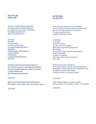 IT'S MY LIFE                                     ES MI VIDA
by Bon Jovi                                      por Bon Jovi




Thisain't a songforthebrokenhearted.             Esta no es una canción para los desolados.
No silentprayerforthefaith-departed.             Ni una oración en silencio para los carentes de fe.
I ain'tgonna be just a face in thecrowd.         No voy a ser sólo una cara en la multitud.
You'regonnahearmyvoice,                          Tú vas a escuchar mi voz,
When I shoutitoutloud.                           Cuando lo grite bien fuerte.


[Chorus:]                                        [Estribillo:]
It'smylife.                                      Es mi vida.
It'snowornever.                                  Es ahora o nunca.
I ain'tgonnaliveforever.                         No voy a vivir para siempre.
I justwanttolivewhileI'malive.                   Sólo quiero vivir mientras estoy vivo.
(It'smylife.)                                    (Es mi vida.)
Myheartislikean open highway.                    Mi corazón es como una carretera abierta.
LikeFrankiesaid,                                 Como Frankiedijjo,
I diditmyway.                                    Lo hice a mi manera.
I justwannalivewhileI'malive.                    Sólo quiero vivir mientras estoy vivo.
It'smylife.                                      Es mi vida.



Thisisfortheoneswhostoodtheirground,             Esto es para los que resistieron,
For Tommy and Gina, whoneverbackeddown.          Para Tommy y Gina, quienes nunca retrocedieron.
Tomorrow'sgettingharder, make no mistake.        El mañana se vuelve más difícil, no cometas errores.
                                                 Ni siquiera la suerte tiene suerte.
Luckain'tevenlucky.
                                                 Tienes que hacer tus propios cambios.
Gottomakeyourownbreaks.

[Chorus]                                         [Estribillo]

Better stand tallwhenthey'recallingyouout.       Mejor párate orgulloso cuando te llamen.
Don'tbend, don't break, baby, don't back down.   No te inclines, no te quiebres, cariño, no retrocedas.


[Chorus]                                         [Estribillo]
 