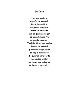 La Casa
Hay una cocinita
pequeña de verdad,
donde la comidita
me puedo preparar.
Tiene un saloncito
con un pequeño hogar
así cuando hace frío
me puedo calentar.
También tiene una alcoba
bonita de verdad
y cuando tengo sueño
me voy a descansar.
Si quieres esta tarde
me puedes visitar
no tienes que avisarme
te invito a merendar.
 