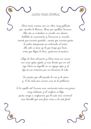 ELENA TENIA AMORES
Elena tenia amores con un chico muy gallardo
por nombre le llaman Flores por apellido Navarro.
ellos dos se carteaban se amaba con ilusion.
hablaba de casamiento y Nnavarro se marcho.
viendo que encinta quedaba, viendo que encinta quedo,
la pobre desesperada asi aclamaba al señor.
ella sola se decia yo lo que tengo que hacer,
antes que llegue la hora, quitarme de padecer.
Llego la hora del parto y Elena tuvo un varon
con unos ojitos azules y mas bonito que un sol.
coge Elena su toquilla en su regazo cogio y al
hijo de sus entrañas por un barranco lo echo..
Un pastor que alli pasaba lo crio y lo educo
y, le ha dado por carrera cura de la poblacion
A la capilla del Carmen una mañanita entro una joven
muy enlutada y al confesar se llego.
padre vengo a confesarme que he sido una criminal,
mas horrible que una fiera mira si he sido fatal.
 