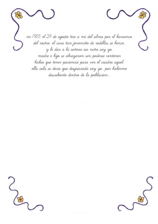 en 1905 el 29 de agosto tire a mi del alma por el barranco
del rostro. el cura tan jovencito de rodillas se hinco,
y le dice a la señora ese niño soy yo.
madre e hijo se abrazaron sin poderse contener
habia que tener paciencia para ver el cuadro aquel.
ella sola se decia que desgraciada soy yo, por haberme
descubierto dentro de la poblacion...
 