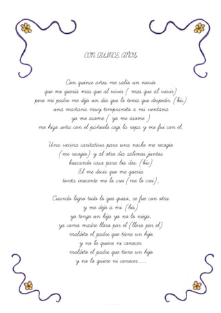 CON QUINCE AÑOS
Con quince años me salio un novio
que me queria mas que al vivir ( mas que al vivir)
pero mi padre me dijo un dia que lo tenia que despedir. (bis)
una mañana muy tempranito a mi ventana
yo me asome ( yo me asome )
me hizo seña con el pañuelo cogi la ropa y me fui con el,
Una vecina caritativa para una noche me recogio
(me recogio) y al otro dia salimos juntos
buscando casa para los dos. (bis)
El me decia que me queria
tonta inocente me lo crei (me lo crei),
Cuando logro todo lo que quiso, se fue con otra
y me dejo a mi. (bis)
yo tengo un hijo yo no lo niego,
yo como madre lloro por el (lloro por el)
maldito el padre que tiene un hijo
y no lo quiere ni conocer.
maldito el padre que tiene un hijo
y no lo quiere ni conocer.......
 